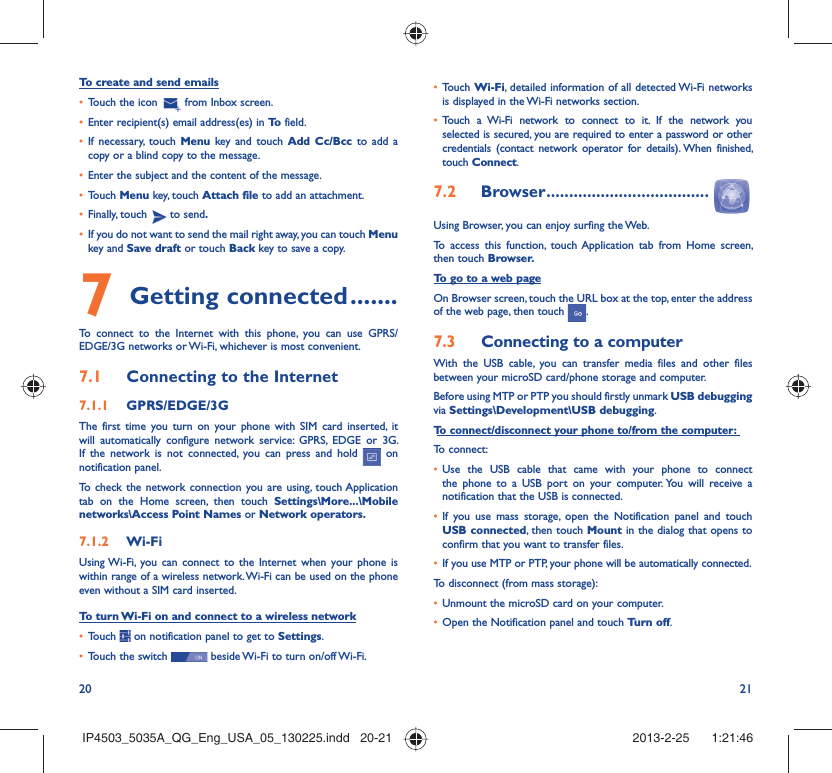 20 21To create and send emailsTouch the icon •   from Inbox screen.Enter recipient(s) email address(es) in •  To  field.If necessary, touch •  Menu key and touch Add Cc/Bcc to add a copy or a blind copy to the message.Enter the subject and the content of the message.• Touch •  Menu key, touch Attach file to add an attachment.Finally, touch •   to send.If you do not want to send the mail right away, you can touch •  Menu key and Save draft or touch Back key to save a copy. Getting connected7   .......To connect to the Internet with this phone, you can use GPRS/EDGE/3G networks or Wi-Fi, whichever is most convenient.Connecting to the Internet7.1 GPRS/EDGE/3G7.1.1 The first time you turn on your phone with SIM card inserted, it will automatically configure network service: GPRS, EDGE or 3G. If the network is not connected, you can press and hold   on notification panel.To check the network connection you are using, touch Application tab on the Home screen, then touch Settings\More...\Mobile networks\Access Point Names or Network operators.Wi-Fi7.1.2 Using Wi-Fi, you can connect to the Internet when your phone is within range of a wireless network. Wi-Fi can be used on the phone even without a SIM card inserted.To turn Wi-Fi on and connect to a wireless networkTouch •   on notification panel to get to Settings.Touch the switch •   beside Wi-Fi to turn on/off Wi-Fi.Touch •  Wi-Fi, detailed information of all detected Wi-Fi networks is displayed in the Wi-Fi networks section.Touch a Wi-Fi network to connect to it. If the network you • selected is secured, you are required to enter a password or other credentials (contact network operator for details). When finished, touch Connect.Browser7.2   ....................................Using Browser, you can enjoy surfing the Web.To access this function, touch Application tab from Home screen, then touch Browser.To go to a web pageOn Browser screen, touch the URL box at the top, enter the address of the web page, then touch  . Connecting to a computer7.3 With the USB cable, you can transfer media files and other files between your microSD card/phone storage and computer. Before using MTP or PTP you should firstly unmark USB debugging via Settings\Development\USB debugging.To connect/disconnect your phone to/from the computer:To connect:Use the USB cable that came with your phone to connect • the phone to a USB port on your computer. You will receive a notification that the USB is connected.If you use mass storage, open the Notification panel and touch • USB connected, then touch Mount in the dialog that opens to confirm that you want to transfer files.If you use MTP or PTP, your phone will be automatically connected.• To disconnect (from mass storage):Unmount the microSD card on your computer.• Open the Notification panel and touch •  Turn off.IP4503_5035A_QG_Eng_USA_05_130225.indd   20-21IP4503_5035A_QG_Eng_USA_05_130225.indd   20-21 2013-2-25    1:21:462013-2-25    1:21:46