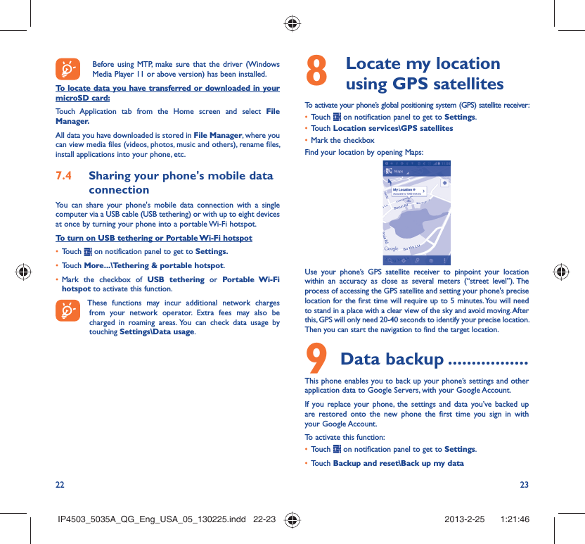 22 23Before using MTP, make sure that the driver (Windows Media Player 11 or above version) has been installed.To locate data you have transferred or downloaded in your microSD card:Touch Application tab from the Home screen and select File Manager.All data you have downloaded is stored in File Manager, where you can view media files (videos, photos, music and others), rename files, install applications into your phone, etc.Sharing your phone&apos;s mobile data 7.4 connectionYou can share your phone&apos;s mobile data connection with a single computer via a USB cable (USB tethering) or with up to eight devices at once by turning your phone into a portable Wi-Fi hotspot.To turn on USB tethering or Portable Wi-Fi hotspotTouch •   on notification panel to get to Settings.Touch •  More...\Tethering &amp; portable hotspot.Mark the checkbox of •  USB tethering or Portable Wi-Fi hotspot to activate this function. These functions may incur additional network charges from your network operator. Extra fees may also be charged in roaming areas. You can check data usage by touching Settings\Data usage.  Locate my location 8  using GPS satellitesTo activate your phone’s global positioning system (GPS) satellite receiver:Touch •   on notification panel to get to Settings.Touch •  Location services\GPS satellitesMark the checkbox• Find your location by opening Maps:Use your phone’s GPS satellite receiver to pinpoint your location within an accuracy as close as several meters (“street level”). The process of accessing the GPS satellite and setting your phone&apos;s precise location for the first time will require up to 5 minutes. You will need to stand in a place with a clear view of the sky and avoid moving. After this, GPS will only need 20-40 seconds to identify your precise location. Then you can start the navigation to find the target location.Data backup9   .................This phone enables you to back up your phone’s settings and other application data to Google Servers, with your Google Account. If you replace your phone, the settings and data you’ve backed up are restored onto the new phone the first time you sign in with your Google Account. To activate this function:Touch •   on notification panel to get to Settings.Touch •  Backup and reset\Back up my dataIP4503_5035A_QG_Eng_USA_05_130225.indd   22-23IP4503_5035A_QG_Eng_USA_05_130225.indd   22-23 2013-2-25    1:21:462013-2-25    1:21:46