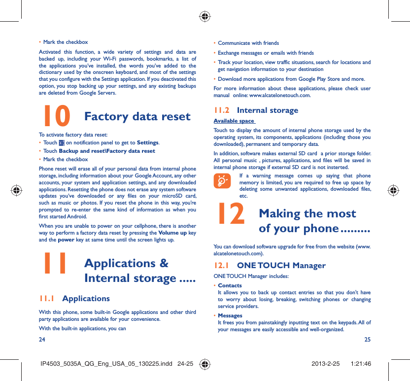 24 25Mark the checkbox• Activated this function, a wide variety of settings and data are backed up, including your Wi-Fi passwords, bookmarks, a list of the applications you’ve installed, the words you’ve added to the dictionary used by the onscreen keyboard, and most of the settings that you configure with the Settings application. If you deactivated this option, you stop backing up your settings, and any existing backups are deleted from Google Servers.Factory data reset 10   To activate factory data reset:Touch •   on notification panel to get to Settings.Touch •  Backup and reset\Factory data resetMark the checkbox• Phone reset will erase all of your personal data from internal phone storage, including information about your Google Account, any other accounts, your system and application settings, and any downloaded applications. Resetting the phone does not erase any system software updates you’ve downloaded or any files on your microSD card, such as music or photos. If you reset the phone in this way, you’re prompted to re-enter the same kind of information as when you first started Android.When you are unable to power on your cellphone, there is another way to perform a factory data reset by pressing the Volume up key and the power key at same time until the screen lights up. Applications &amp; 11  Internal storage .....Applications11.1 With this phone, some built-in Google applications and other third party applications are available for your convenience.With the built-in applications, you canCommunicate with friends• Exchange messages or emails with friends• Track your location, view traffic situations, search for locations and • get navigation information to your destinationDownload more applications from Google Play Store and more.• For more information about these applications, please check user manual  online: www.alcatelonetouch.com.Internal storage11.2 Available space Touch to display the amount of internal phone storage used by the operating system, its components, applications (including those you downloaded), permanent and temporary data. In addition, software makes external SD card  a prior storage folder. All personal music , pictures, applications, and files will be saved in internal phone storage if external SD card is not insterted.If a warning message comes up saying that phone memory is limited, you are required to free up space by deleting some unwanted applications, downloaded files, etc. Making the most 12  of your phone .........You can download software upgrade for free from the website (www.alcatelonetouch.com). ONE TOUCH  Manager12.1 ONE TOUCH Manager includes:Contacts• It allows you to back up contact entries so that you don&apos;t have to worry about losing, breaking, switching phones or changing service providers.Messages• It frees you from painstakingly inputting text on the keypads. All of your messages are easily accessible and well-organized.IP4503_5035A_QG_Eng_USA_05_130225.indd   24-25IP4503_5035A_QG_Eng_USA_05_130225.indd   24-25 2013-2-25    1:21:462013-2-25    1:21:46