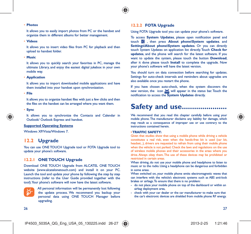 26 27Photos• It allows you to easily import photos from PC or the handset and organize them in different albums for better management.Videos• It allows you to insert video files from PC for playback and then upload to handset folder.Music• It allows you to quickly search your favorites in PC, manage the ultimate Library, and enjoy the easiest digital jukebox in your own mobile way. Application • It allows you to import downloaded mobile applications and have them installed into your handset upon synchronization.File • It allows you to organize handset files with just a few clicks and then the files on the handset can be arranged where you want them.Sync• It allows you to synchronize the Contacts and Calendar in Outlook/ Outlook Express and handset.Supported Operating SystemsWindows XP/Vista/Windows 7.Upgrade12.2 You can use ONE TOUCH Upgrade tool or FOTA Upgrade tool to  update your phone&apos;s software.ONE TOUCH  Upgrade12.2.1 Download ONE TOUCH Upgrade from ALCATEL ONE TOUCH website (www.alcatelonetouch.com) and install it on your PC. Launch the tool and update your phone by following the step by step instructions (refer to the User Guide provided together with the tool). Your phone’s software will now have the latest software. All personal information will be permanently lost following the update process. We recommend you backup your personal data using ONE TOUCH Manager before upgrading.FOTA Upgrade12.2.2 Using FOTA Upgrade tool you can update your phone&apos;s software.To access System Updates, please open notification panel and touch   , then press About phone\System updates. and Settings\About phone\System updates. Or you can directly touch System Updates on application list directly. Touch Check for updates, and the phone will search for the latest software. If you want to update the system, please touch the button Download, after it done please touch Install to complete the upgrade. Now your phone&apos;s software will have the latest version.You should turn on data connection before searching for updates. Settings for auto-check intervals and reminders about upgrades are also available once you restart the phone.If you have chosen auto-check, when the system discovers the new version, the  icon   will appear in the status bar. Touch the notification to access the System Updates directly.Safety and use ......................We recommend that you read this chapter carefully before using your mobile phone. The manufacturer disclaims any liability for damage, which may result as a consequence of improper use or use contrary to the instructions contained herein.• TRAFFIC  SAFETY:Given that studies show that using a mobile phone while driving a vehicle constitutes a real risk, even when the hands-free kit is used (car kit, headset...), drivers are requested to refrain from using their mobile phone when the vehicle is not parked. Check the laws and regulations on the use of wireless mobile phones and their accessories in the areas where you drive. Always obey them. The use of these devices may be prohibited or restricted in certain areas.When driving, do not use your mobile phone and headphone to listen to music or to the radio. Using a headphone can be dangerous and forbidden in some areas.When switched on, your mobile phone emits electromagnetic waves that can interfere with the vehicle’s electronic systems such as ABS anti-lock brakes or airbags. To ensure that there is no problem:-  do not place your mobile phone on top of the dashboard or within an airbag deployment area,-  check with your car dealer or the car manufacturer to make sure that the car’s electronic devices are shielded from mobile phone RF energy.IP4503_5035A_QG_Eng_USA_05_130225.indd   26-27IP4503_5035A_QG_Eng_USA_05_130225.indd   26-27 2013-2-25    1:21:462013-2-25    1:21:46