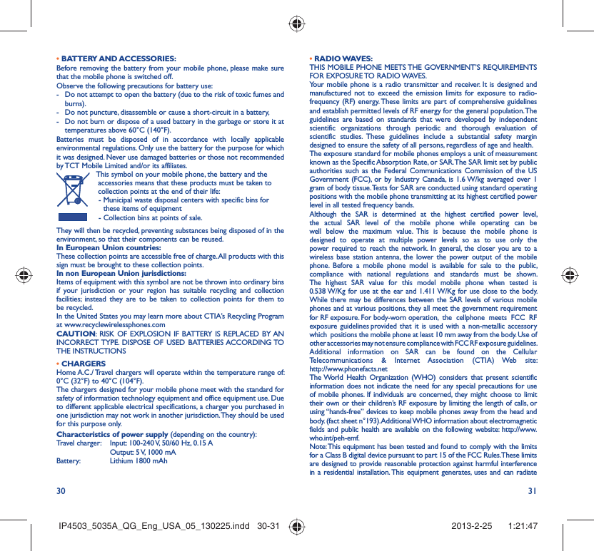 30 31• BATTERY AND ACCESSORIES:Before removing the battery from your mobile phone, please make sure that the mobile phone is switched off. Observe the following precautions for battery use: -  Do not attempt to open the battery (due to the risk of toxic fumes and burns). -  Do not puncture, disassemble or cause a short-circuit in a battery, -  Do not burn or dispose of a used battery in the garbage or store it at temperatures above 60°C (140°F). Batteries must be disposed of in accordance with locally applicable environmental regulations. Only use the battery for the purpose for which it was designed. Never use damaged batteries or those not recommended by TCT Mobile Limited and/or its affiliates.  This symbol on your mobile phone, the battery and the accessories means that these products must be taken to collection points at the end of their life:-  Municipal waste disposal centers with specific bins for these items of equipment- Collection bins at points of sale.They will then be recycled, preventing substances being disposed of in the environment, so that their components can be reused.In European Union countries:These collection points are accessible free of charge. All products with this sign must be brought to these collection points.In non European Union jurisdictions:Items of equipment with this symbol are not be thrown into ordinary bins if your jurisdiction or your region has suitable recycling and collection facilities; instead they are to be taken to collection points for them to be recycled.In the United States you may learn more about CTIA’s Recycling Program at www.recyclewirelessphones.comCAUTION: RISK OF EXPLOSION IF BATTERY IS REPLACED BY AN INCORRECT TYPE. DISPOSE OF USED BATTERIES ACCORDING TO THE INSTRUCTIONS• CHARGERSHome A.C./ Travel chargers will operate within the temperature range of: 0°C (32°F) to 40°C (104°F).The chargers designed for your mobile phone meet with the standard for safety of information technology equipment and office equipment use. Due to different applicable electrical specifications, a charger you purchased in one jurisdiction may not work in another jurisdiction. They should be used for this purpose only.Characteristics of power supply (depending on the country):Travel charger:  Input: 100-240 V, 50/60 Hz, 0.15 A  Output: 5 V, 1000 mA Battery:  Lithium 1800 mAh• RADIO WAVES:THIS MOBILE PHONE MEETS THE GOVERNMENT’S REQUIREMENTS FOR EXPOSURE TO RADIO WAVES.Your mobile phone is a radio transmitter and receiver. It is designed and manufactured not to exceed the emission limits for exposure to radio-frequency (RF) energy. These limits are part of comprehensive guidelines and establish permitted levels of RF energy for the general population. The guidelines are based on standards that were developed by independent scientific organizations through periodic and thorough evaluation of scientific studies. These guidelines include a substantial safety margin designed to ensure the safety of all persons, regardless of age and health.The exposure standard for mobile phones employs a unit of measurement known as the Specific Absorption Rate, or SAR. The SAR limit set by public authorities such as the Federal Communications Commission of the US Government (FCC), or by Industry Canada, is 1.6 W/kg averaged over 1 gram of body tissue. Tests for SAR are conducted using standard operating positions with the mobile phone transmitting at its highest certified power level in all tested frequency bands.Although the SAR is determined at the highest certified power level, the actual SAR level of the mobile phone while operating can be well below the maximum value. This is because the mobile phone is designed to operate at multiple power levels so as to use only the power required to reach the network. In general, the closer you are to a wireless base station antenna, the lower the power output of the mobile phone. Before a mobile phone model is available for sale to the public, compliance with national regulations and standards must be shown.The highest SAR value for this model mobile phone when tested is 0.538 W/Kg for use at the ear and 1.411 W/Kg for use close to the body. While there may be differences between the SAR levels of various mobile phones and at various positions, they all meet the government requirement for RF exposure. For body-worn operation,  the  cellphone  meets  FCC  RF  exposure  guidelines provided  that  it  is  used  with  a  non-metallic  accessory  which  positions the mobile phone at least 10 mm away from the body. Use of other accessories may not ensure compliance with FCC RF exposure guidelines.Additional information on SAR can be found on the Cellular Telecommunications &amp; Internet Association (CTIA) Web site: http://www.phonefacts.netThe World Health Organization (WHO) considers that present scientific information does not indicate the need for any special precautions for use of mobile phones. If individuals are concerned, they might choose to limit their own or their children’s RF exposure by limiting the length of calls, or using “hands-free” devices to keep mobile phones away from the head and body. (fact sheet n°193). Additional WHO information about electromagnetic fields and public health are available on the following website: http://www.who.int/peh-emf. Note: This equipment has been tested and found to comply with the limits for a Class B digital device pursuant to part 15 of the FCC Rules. These limits are designed to provide reasonable protection against harmful interference in a residential installation. This equipment generates, uses and can radiate IP4503_5035A_QG_Eng_USA_05_130225.indd   30-31IP4503_5035A_QG_Eng_USA_05_130225.indd   30-31 2013-2-25    1:21:472013-2-25    1:21:47
