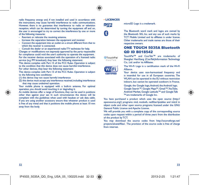 32 33radio frequency energy and, if not installed and used in accordance with the instructions, may cause harmful interference to radio communications. However, there is no guarantee that interference to radio or television reception, which can be determined by turning the equipment off and on, the user is encouraged to try to correct the interference by one or more of the following measures:-  Reorient or relocate the receiving antenna.-  Increase the separation between the equipment and receiver.-  Connect the equipment into an outlet on a circuit different from that to which the receiver is connected.-  Consult the dealer or an experienced radio/ TV technician for help.Changes or modifications not expressly approved by the party responsible for compliance could void the user’s authority to operate the equipment.For the receiver devices associated with the operation of a licensed radio service (e.g. FM broadcast), they bear the following statement:This device complies with Part 15 of the FCC Rules. Operation is subject to the condition that this device does not cause harmful interference.For other devices, they bear the following statement:This device complies with Part 15 of the FCC Rules. Operation is subject to the following two conditions:(1) this device may not cause harmful interference(2)  this device must accept any interference received, including interference that may cause undesired operation.Your mobile phone is equipped with a built-in antenna. For optimal operation, you should avoid touching it or degrading it.As mobile devices offer a range of functions, they can be used in positions other than against your ear. In such circumstances the device will be compliant with the guidelines when used with headset or usb data cable. If you are using another accessory ensure that whatever product is used is free of any metal and that it positions the mobile phone at least 10 mm away from the body.LICENCES • microSD Logo is a trademark. The Bluetooth word mark and logos are owned by the Bluetooth SIG, Inc. and any use of such marks by TCT Mobile Limited and its affiliates is under license. Other trademarks and trade names are those of their respective owners.  ONE TOUCH 5035A Bluetooth QD ID B018542TouchPal™ and CooTek™ are trademarks of Shanghai HanXiang (CooTek)Information Technology Co., Ltd. and/or its Affiliates. The Wi-Fi Logo is a certification mark of the Wi-Fi Alliance.Your device uses non-harmonised frequency and is intended for use in all European countries. The WLAN can be operated in the EU without restriction indoors, but cannot be operated outdoors in France.Google, the Google logo, Android, the Android logo, Google Search TM, Google MapsTM, Gmail TM, YouTube, Android Market, Google Latitude TM and Google Talk TM are trademarks of Google Inc.You have purchased a product which uses the open source (http://opensource.org/) programs mtd, msdosfs, netfilter/iptables and initrd in object code and other open source programs licensed under the GNU General Public License and Apache License. We will provide you with a complete copy of the corresponding source codes upon request within a period of three years from the distribution of the product by TCT. You may download the source codes from http://sourceforge.net/projects/alcatel/files/.  The provision of the source code is free of charge from internet. IP4503_5035A_QG_Eng_USA_05_130225.indd   32-33IP4503_5035A_QG_Eng_USA_05_130225.indd   32-33 2013-2-25    1:21:472013-2-25    1:21:47