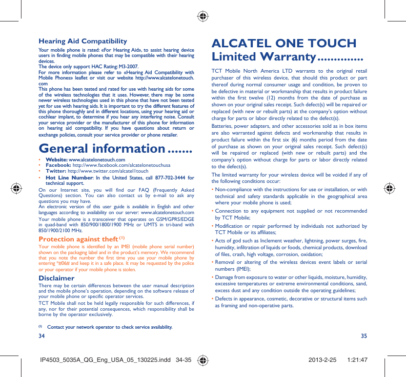34 35Hearing Aid CompatibilityYour mobile phone is rated: «For Hearing Aid», to assist hearing device users in finding mobile phones that may be compatible with their hearing devices.The device only support HAC Rating: M3-2007.For more information please refer to «Hearing Aid Compatibility with Mobile Phones» leaflet or visit our website http://www.alcatelonetouch.comThis phone has been tested and rated for use with hearing aids for some of the wireless technologies that it uses. However, there may be some newer wireless technologies used in this phone that have not been tested yet for use with hearing aids. It is important to try the different features of this phone thoroughly and in different locations, using your hearing aid or cochlear implant, to determine if you hear any interfering noise. Consult your service provider or the manufacturer of this phone for information on hearing aid compatibility. If you have questions about return or exchange policies, consult your service provider or phone retailer. General information .......• Website: www.alcatelonetouch.com• Facebook: http://www.facebook.com/alcatelonetouchusa• Twitter: http://www.twitter.com/alcatel1touch• Hot Line Number: In the United States, call 877-702-3444 for technical support.On our Internet site, you will find our FAQ (Frequently Asked Questions) section. You can also contact us by e-mail to ask any questions you may have. An electronic version of this user guide is available in English and other languages according to availability on our server: www.alcatelonetouch.comYour mobile phone is a transceiver that operates on GSM/GPRS/EDGE in quad-band with 850/900/1800/1900 MHz or UMTS in tri-band with 850/1900/2100 MHz.Protection against theft (1)Your mobile phone is identified by an IMEI (mobile phone serial number) shown on the packaging label and in the product’s memory. We recommend that you note the number the first time you use your mobile phone by entering *#06# and keep it in a safe place. It may be requested by the police or your operator if your mobile phone is stolen. DisclaimerThere may be certain differences between the user manual description and the mobile phone’s operation, depending on the software release of your mobile phone or specific operator services.TCT Mobile shall not be held legally responsible for such differences, if any, nor for their potential consequences, which responsibility shall be borne by the operator exclusively.(1)  Contact your network operator to check service availability.ALCATEL ONE TOUCH Limited Warranty ..............TCT Mobile North America LTD warrants to the original retail purchaser of this wireless device, that should this product or part thereof during normal consumer usage and condition, be proven to be defective in material or workmanship that results in product failure within the first twelve (12) months from the date of purchase as shown on your original sales receipt. Such defect(s) will be repaired or  replaced (with new or rebuilt parts) at the company’s option without charge for parts or labor directly related to the defect(s).Batteries, power adapters, and other accessories sold as in box items are also warranted against defects and workmanship that results in product failure within the first six (6) months period from the date of purchase as shown on your original sales receipt. Such defect(s) will be repaired or replaced (with new or rebuilt parts) and the company’s option without charge for parts or labor directly related to the defect(s).The limited warranty for your wireless device will be voided if any of the following conditions occur:•  Non-compliance with the instructions for use or installation, or with technical and safety standards applicable in the geographical area where your mobile phone is used;•  Connection to any equipment not supplied or not recommended by TCT Mobile;•  Modification or repair performed by individuals not authorized by TCT Mobile or its affiliates;•  Acts of god such as Inclement weather, lightning, power surges, fire, humidity, infiltration of liquids or foods, chemical products, download of files, crash, high voltage, corrosion, oxidation;•  Removal or altering of the wireless devices event labels or serial numbers (IMEI);•  Damage from exposure to water or other liquids, moisture, humidity, excessive temperatures or extreme environmental conditions, sand, excess dust and any condition outside the operating guidelines;•  Defects in appearance, cosmetic, decorative or structural items such as framing and non-operative parts.IP4503_5035A_QG_Eng_USA_05_130225.indd   34-35IP4503_5035A_QG_Eng_USA_05_130225.indd   34-35 2013-2-25    1:21:472013-2-25    1:21:47