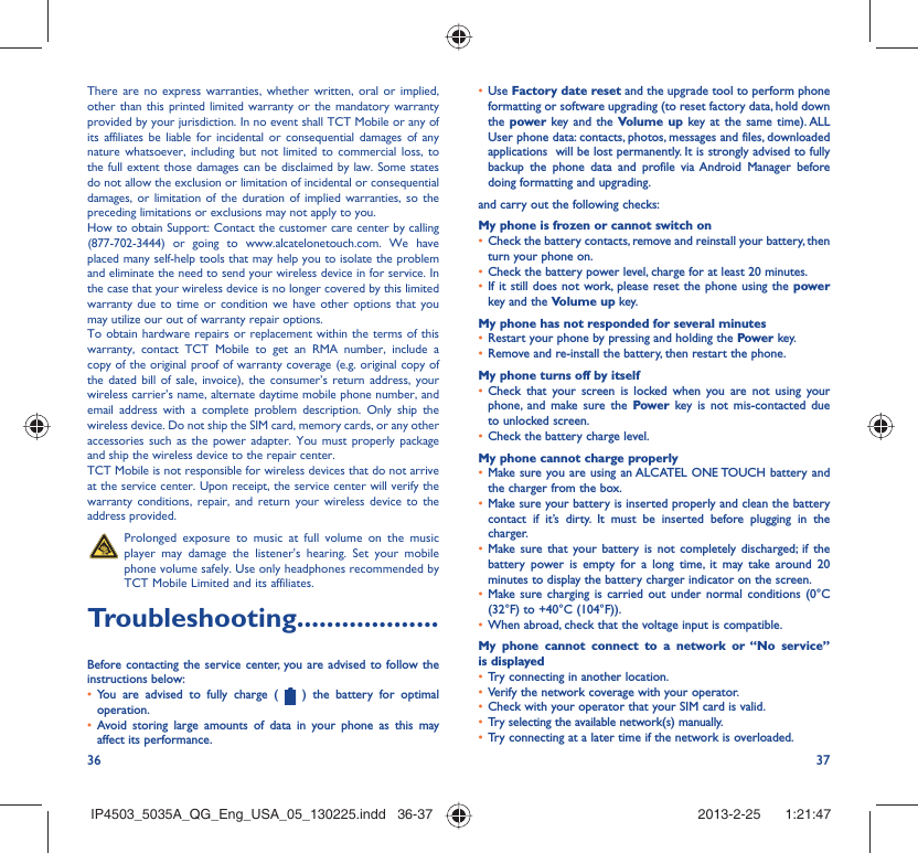 36 37There are no express warranties, whether written, oral or implied, other than this printed limited warranty or the mandatory warranty provided by your jurisdiction. In no event shall TCT Mobile or any of its affiliates be liable for incidental or consequential damages of any nature whatsoever, including but not limited to commercial loss, to the full extent those damages can be disclaimed by law. Some states do not allow the exclusion or limitation of incidental or consequential damages, or limitation of the duration of implied warranties, so the preceding limitations or exclusions may not apply to you.How to obtain Support: Contact the customer care center by calling (877-702-3444) or going to www.alcatelonetouch.com. We have placed many self-help tools that may help you to isolate the problem and eliminate the need to send your wireless device in for service. In the case that your wireless device is no longer covered by this limited warranty due to time or condition we have other options that you may utilize our out of warranty repair options.To obtain hardware repairs or replacement within the terms of this warranty, contact TCT Mobile to get an RMA number, include a copy of the original proof of warranty coverage (e.g. original copy of the dated bill of sale, invoice), the consumer’s return address, your wireless carrier’s name, alternate daytime mobile phone number, and email address with a complete problem description. Only ship the wireless device. Do not ship the SIM card, memory cards, or any other accessories such as the power adapter. You must properly package and ship the wireless device to the repair center. TCT Mobile is not responsible for wireless devices that do not arrive at the service center. Upon receipt, the service center will verify the warranty conditions, repair, and return your wireless device to the address provided.   Prolonged exposure to music at full volume on the music player may damage the listener&apos;s hearing. Set your mobile phone volume safely. Use only headphones recommended by TCT Mobile Limited and its affiliates.Troubleshooting...................Before contacting the service center, you are advised to follow the instructions below:You are advised to fully charge ( •   ) the battery for optimal operation.Avoid storing large amounts of data in your phone as this may • affect its performance.Use •  Factory date reset and the upgrade tool to perform phone formatting or software upgrading (to reset factory data, hold down the power key and the Volume up key at the same time). ALL User phone data: contacts, photos, messages and files, downloaded applications  will be lost permanently. It is strongly advised to fully backup the phone data and profile via Android Manager before doing formatting and upgrading. and carry out the following checks:My phone is frozen or cannot switch on Check the battery contacts, remove and reinstall your battery, then • turn your phone on.Check the battery power level, charge for at least 20 minutes.• If it still does not work, please reset the phone using the •  power key and the Volume up key.My phone has not responded for several minutesRestart your phone by pressing and holding the •  Power key.Remove and re-install the battery, then restart the phone.• My phone turns off by itselfCheck that your screen is locked when you are not using your • phone, and make sure the Power key is not mis-contacted due to unlocked screen.Check the battery charge level.• My phone cannot charge properlyMake sure you are using an ALCATEL ONE TOUCH battery and • the charger from the box.Make sure your battery is inserted properly and clean the battery • contact if it’s dirty. It must be inserted before plugging in the charger.Make sure that your battery is not completely discharged; if the • battery power is empty for a long time, it may take around 20 minutes to display the battery charger indicator on the screen.Make sure charging is carried out under normal conditions (0°C • (32°F) to +40°C (104°F)).When abroad, check that the voltage input is compatible.• My phone cannot connect to a network or “No service” is displayedTry connecting in another location.• Verify the network coverage with your operator.• Check with your operator that your SIM card is valid.• Try selecting the available network(s) manually. • Try connecting at a later time if the network is overloaded.• IP4503_5035A_QG_Eng_USA_05_130225.indd   36-37IP4503_5035A_QG_Eng_USA_05_130225.indd   36-37 2013-2-25    1:21:472013-2-25    1:21:47