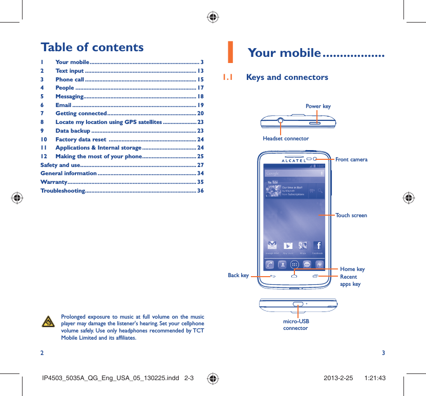 2 3Your mobile1   ..................Keys and connectors1.1 Headset connector Power keyBack keyTouch screenFront cameraHome keyRecent apps keymicro-USB connectorProlonged exposure to music at full volume on the music player may damage the listener&apos;s hearing. Set your cellphone volume safely. Use only headphones recommended by TCT Mobile Limited and its affiliates.Table of contents1 Your mobile ..................................................................... 32 Text input ...................................................................... 133 Phone call ...................................................................... 154 People ............................................................................ 175 Messaging....................................................................... 186  Email .............................................................................. 197 Getting connected ........................................................ 208  Locate my location using GPS satellites ......................239 Data backup .................................................................. 2310  Factory data reset  ....................................................... 2411  Applications &amp; Internal storage .................................. 2412  Making the most of your phone .................................. 25Safety and use ......................................................................... 27General information .............................................................. 34Warranty ................................................................................. 35Troubleshooting...................................................................... 36IP4503_5035A_QG_Eng_USA_05_130225.indd   2-3IP4503_5035A_QG_Eng_USA_05_130225.indd   2-3 2013-2-25    1:21:432013-2-25    1:21:43