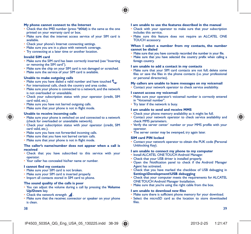 38 39My phone cannot connect to the InternetCheck that the IMEI number (press *#06#) is the same as the one • printed on your warranty card or box.Make sure that the internet access service of your SIM card is • available.Check your phone&apos;s Internet connecting settings.• Make sure you are in a place with network coverage.• Try connecting at a later time or another location.• Invalid SIM cardMake sure the SIM card has been correctly inserted (see “Inserting • or removing the SIM card”).Make sure the chip on your SIM card is not damaged or scratched.• Make sure the service of your SIM card is available.• Unable to make outgoing callsMake sure you have dialed a valid number and have touched •  .For international calls, check the country and area codes.• Make sure your phone is connected to a network, and the network • is not overloaded or unavailable.Check your subscription status with your operator (credit, SIM • card valid, etc.).Make sure you have not barred outgoing calls.• Make sure that your phone is not in flight mode.• Unable to receive incoming callsMake sure your phone is switched on and connected to a network • (check for overloaded or unavailable network).Check your subscription status with your operator (credit, SIM • card valid, etc.).Make sure you have not forwarded incoming calls.• Make sure that you have not barred certain calls.• Make sure that your phone is not in flight mode.• The caller’s name/number does not appear when a call is receivedCheck that you have subscribed to this service with your • operator.Your caller has concealed his/her name or number.• I cannot find my contactsMake sure your SIM card is not broken.• Make sure your SIM card is inserted properly.• Import all contacts stored in SIM card to phone.• The sound quality of the calls is poorYou can adjust the volume during a call by pressing the •  Volume Up/Down key.Check the network strength •   .Make sure that the receiver, connector or speaker on your phone • is clean.I am unable to use the features described in the manualCheck with your operator to make sure that your subscription • includes this service.Make sure this feature does not require an ALCATEL ONE • TOUCH accessory.When I select a number from my contacts, the number cannot be dialedMake sure that you have correctly recorded the number in your file.• Make sure that you have selected the country prefix when calling a • foreign country.I am unable to add a contact in my contactsMake sure that your SIM card contacts are not full; delete some • files or save the files in the phone contacts (i.e. your professional or personal directories).My callers are unable to leave messages on my voicemailContact your network operator to check service availability.• I cannot access my voicemailMake sure your operator’s voicemail number is correctly entered • in &quot;Voicemail number&quot;.Try later if the network is busy.• I am unable to send and receive MMSCheck your phone memory availability as it might be full.• Contact your network operator to check service availability and • check MMS parameters.Verify the server center` number or your MMS profile with your • operator.The server center may be swamped, try again later.• SIM card PIN lockedContact your network operator to obtain the PUK code (Personal • Unblocking Key).I am unable to connect my phone to my computerInstall ALCATEL ONE TOUCH Android Manager.• Check that your USB driver is installed properly.• Open the Notification panel to check if the Android Manager • Agent has activated.Check that you have marked the checkbox of USB debugging in • Settings\Development\USB debuggingCheck that your computer meets the requirements for ALCATEL • ONE TOUCH Android Manager Installation.Make sure that you’re using the right cable from the box.• I am unable to download new filesMake sure there is sufficient phone memory for your download.• Select the microSD card as the location to store downloaded • files.IP4503_5035A_QG_Eng_USA_05_130225.indd   38-39IP4503_5035A_QG_Eng_USA_05_130225.indd   38-39 2013-2-25    1:21:472013-2-25    1:21:47
