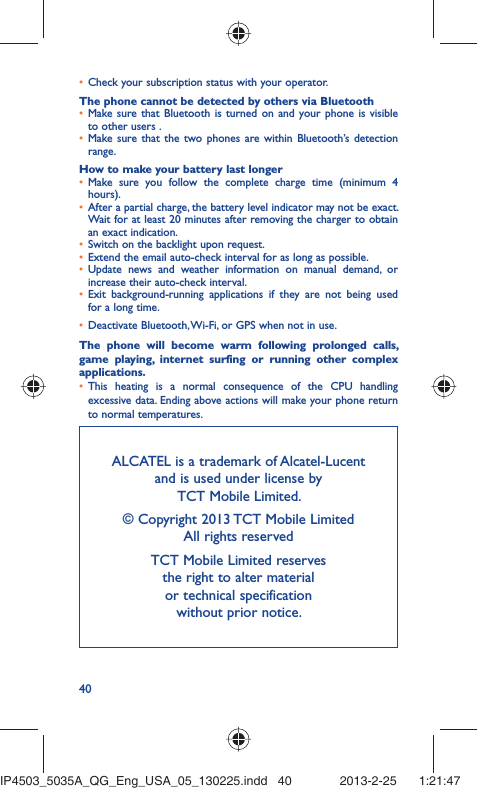 40Check your subscription status with your operator.• The phone cannot be detected by others via BluetoothMake sure that Bluetooth is turned on and your phone is visible • to other users .Make sure that the two phones are within Bluetooth’s detection • range.How to make your battery last longerMake sure you follow the complete charge time (minimum 4 • hours).After a partial charge, the battery level indicator may not be exact. • Wait for at least 20 minutes after removing the charger to obtain an exact indication.Switch on the backlight upon request.• Extend the email auto-check interval for as long as possible.• Update news and weather information on manual demand, or • increase their auto-check interval.Exit background-running applications if they are not being used • for a long time.Deactivate Bluetooth, Wi-Fi, or GPS when not in use.• The phone will become warm following prolonged calls, game playing, internet surfing or running other complex applications. This heating is a normal consequence of the CPU handling • excessive data. Ending above actions will make your phone return to normal temperatures.ALCATEL is a trademark of Alcatel-Lucentand is used under license by TCT Mobile Limited.© Copyright 2013 TCT Mobile LimitedAll rights reservedTCT Mobile Limited reserves the right to alter material or technical specification without prior notice.IP4503_5035A_QG_Eng_USA_05_130225.indd   40IP4503_5035A_QG_Eng_USA_05_130225.indd   40 2013-2-25    1:21:472013-2-25    1:21:47