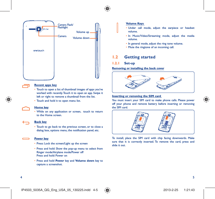 4 5Volume upVolume downCameraCamera Flash/FlashlightRecent apps keyTouch to open a list of thumbnail images of apps you&apos;ve • worked with recently. Touch it to open an app. Swipe it left or right to remove a thumbnail from the list.Touch and hold it to open menu list.• Home keyWhile on any application or screen,  touch to return • to the Home screen.Back keyTouch to go back to the previous screen, or to close a • dialog box, options menu, the notification panel, etc.Power keyPress: Lock the screen/Light up the screen• Press and hold: Show the pop-up menu to select from • Ringer mode/Airplane mode/Power offPress and hold: Power onPress and hold•   Power key and Volume down key to capture a screenshot.Volume Keys Under call mode, adjust the earpiece or headset • volume.In Music/Video/Streaming mode, adjust the media • volume.In general mode, adjust the ring tone volume.• Mute the ringtone of an incoming call.• Getting started1.2  Set-up1.2.1 Removing or installing the back coverInserting or removing the SIM card You must insert your SIM card to make phone calls. Please power off your phone and remove battery before inserting or removing the SIM card.To install, place the SIM card with chip facing downwards. Make sure that it is correctly inserted. To remove the card, press and slide it out.IP4503_5035A_QG_Eng_USA_05_130225.indd   4-5IP4503_5035A_QG_Eng_USA_05_130225.indd   4-5 2013-2-25    1:21:432013-2-25    1:21:43