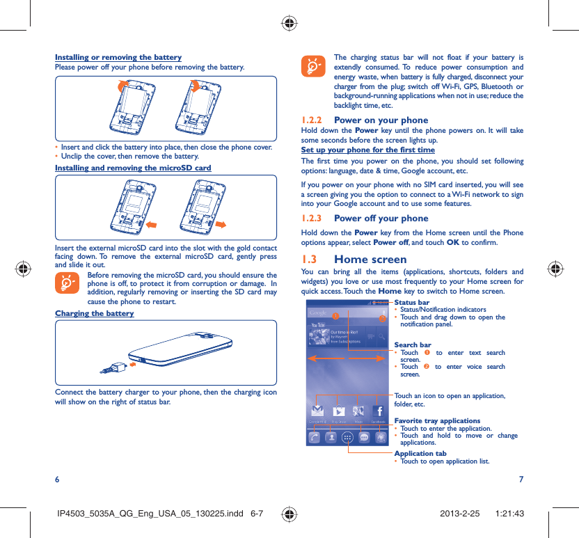 6 7Installing or removing the batteryPlease power off your phone before removing the battery.Insert and click the battery into place, then close the phone cover.• Unclip the cover, then remove the battery.• Installing and removing the microSD cardInsert the external microSD card into the slot with the gold contact facing down. To remove the external microSD card, gently press and slide it out.Before removing the microSD card, you should ensure the phone is off, to protect it from corruption or damage.  In addition, regularly removing or inserting the SD card may cause the phone to restart. Charging the batteryConnect the battery charger to your phone, then the charging icon will show on the right of status bar.    The charging status bar will not float if your battery is extendly consumed. To reduce power consumption and energy waste, when battery is fully charged, disconnect your charger from the plug; switch off Wi-Fi, GPS, Bluetooth or background-running applications when not in use; reduce the backlight time, etc.Power on your phone1.2.2 Hold down the Power key until the phone powers on. It will take some seconds before the screen lights up.Set up your phone for the first timeThe first time you power on the phone, you should set following options: language, date &amp; time, Google account, etc.If you power on your phone with no SIM card inserted, you will see a screen giving you the option to connect to a Wi-Fi network to sign into your Google account and to use some features.Power off your phone1.2.3 Hold down the Power key from the Home screen until the Phone options appear, select Power off, and touch OK to confirm.Home screen1.3 You can bring all the items (applications, shortcuts, folders and widgets) you love or use most frequently to your Home screen for quick access. Touch the Home key to switch to Home screen.Status barStatus/Notification indicators • Touch and drag down to open the • notification panel.Application tabTouch to open application list.• Search barTouch •  n to enter text search screen. Touch •  o to enter voice search screen.Touch an icon to open an application, folder, etc.Favorite tray applicationsTouch to enter the application.• Touch and hold to move or change • applications.IP4503_5035A_QG_Eng_USA_05_130225.indd   6-7IP4503_5035A_QG_Eng_USA_05_130225.indd   6-7 2013-2-25    1:21:432013-2-25    1:21:43