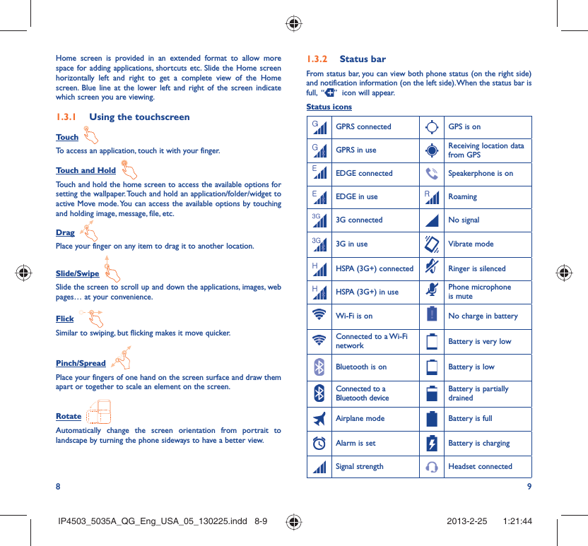8 9Home screen is provided in an extended format to allow more space for adding applications, shortcuts etc. Slide the Home screen horizontally left and right to get a complete view of the Home screen. Blue line at the lower left and right of the screen indicate which screen you are viewing.Using the touchscreen1.3.1 Touch  To access an application, touch it with your finger.Touch and Hold  Touch and hold the home screen to access the available options for setting the wallpaper. Touch and hold an application/folder/widget to active Move mode. You can access the available options by touching and holding image, message, file, etc.Drag  Place your finger on any item to drag it to another location.Slide/Swipe  Slide the screen to scroll up and down the applications, images, web pages… at your convenience.Flick  Similar to swiping, but flicking makes it move quicker.Pinch/Spread  Place your fingers of one hand on the screen surface and draw them apart or together to scale an element on the screen.Rotate  Automatically change the screen orientation from portrait to landscape by turning the phone sideways to have a better view.Status bar1.3.2 From status bar, you can view both phone status (on the right side) and notification information (on the left side). When the status bar is full,  “ ”  icon will appear. Status iconsGPRS connected GPS is onGPRS in use Receiving location data from GPSEDGE connected Speakerphone is onEDGE in use Roaming3G connected No signal3G in use Vibrate modeHSPA (3G+) connected Ringer is silencedHSPA (3G+) in use Phone microphone is muteWi-Fi is on No charge in batteryConnected to a Wi-Fi network Battery is very lowBluetooth is on Battery is lowConnected to a Bluetooth deviceBattery is partially drainedAirplane mode Battery is fullAlarm is set Battery is chargingSignal strength Headset connectedIP4503_5035A_QG_Eng_USA_05_130225.indd   8-9IP4503_5035A_QG_Eng_USA_05_130225.indd   8-9 2013-2-25    1:21:442013-2-25    1:21:44