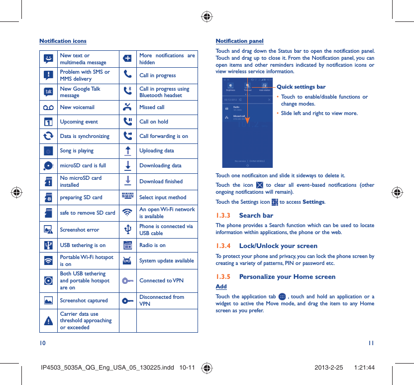 10 11Notification iconsNew text or multimedia messageMore notifications are hiddenProblem with SMS or MMS delivery Call in progress New Google Talk messageCall in progress using Bluetooth headset New voicemail Missed callUpcoming event Call on holdData is synchronizing Call forwarding is onSong is playing  Uploading datamicroSD card is full Downloading dataNo microSD card installed Download finishedpreparing SD card Select input methodsafe to remove SD card An open Wi-Fi network is availableScreenshot error Phone is connected via USB cableUSB tethering is on Radio is onPortable Wi-Fi  hotspot is on System update availableBoth USB tethering and portable hotspot are onConnected to VPNScreenshot captured Disconnected from VPNCarrier data use threshold approaching or exceededNotification panelTouch and drag down the Status bar to open the notification panel. Touch and drag up to close it. From the Notification panel, you can open items and other reminders indicated by notification icons or view wireless service information. Quick settings barTouch to enable/disable functions or • change modes.Slide left and right to view more.• Touch one notificaiton and slide it sideways to delete it.Touch the icon   to clear all event–based notifications (other ongoing notifications will remain).Touch the Settings icon   to access Settings.Search bar1.3.3 The phone provides a Search function which can be used to locate information within applications, the phone or the web. Lock/Unlock your screen1.3.4 To protect your phone and privacy, you can lock the phone screen by creating a variety of patterns, PIN or password etc.Personalize your Home screen1.3.5 AddTouch the application tab   , touch and hold an application or a widget to active the Move mode, and drag the item to any Home screen as you prefer.IP4503_5035A_QG_Eng_USA_05_130225.indd   10-11IP4503_5035A_QG_Eng_USA_05_130225.indd   10-11 2013-2-25    1:21:442013-2-25    1:21:44