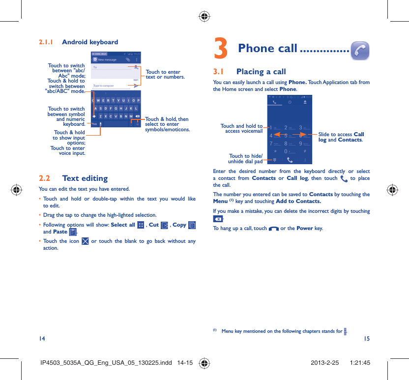14 15Android keyboard2.1.1 Touch to switch between symbol and numeric keyboard. Touch &amp; hold, then select to enter symbols/emoticons.Touch to enter text or numbers.Touch &amp; hold to show input options; Touch to enter voice input.Touch to switch  between &quot;abc/Abc&quot; mode; Touch &amp; hold to switch between &quot;abc/ABC&quot; mode.Text editing2.2 You can edit the text you have entered.Touch and hold or double-tap within the text you would like • to edit.Drag the tap to change the high-lighted selection.• Following options will show: •  Select all  , Cut   , Copy    and Paste  .Touch the icon •   or touch the blank to go back without any action.Phone call3   ...............Placing a call3.1 You can easily launch a call using Phone. Touch Application tab  from the Home screen and select Phone. Touch and hold to access voicemail Slide to access Call log and Contacts.Touch to hide/ unhide dial padEnter the desired number from the keyboard directly or select a contact from Contacts or Call log, then touch   to place the call. The number you entered can be saved to Contacts by touching the Menu (1) key and touching Add to Contacts.If you make a mistake, you can delete the incorrect digits by touching .To hang up a call, touch   or the Power key.(1)  Menu key mentioned on the following chapters stands for  .IP4503_5035A_QG_Eng_USA_05_130225.indd   14-15IP4503_5035A_QG_Eng_USA_05_130225.indd   14-15 2013-2-25    1:21:452013-2-25    1:21:45
