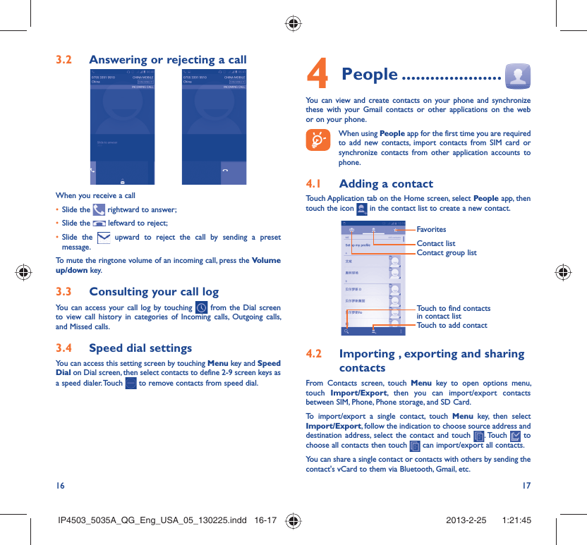 16 17Answering or rejecting a call3.2 When you receive a callSlide the •   rightward to answer;Slide the •   leftward to reject;Slide the •   upward to reject the call by sending a preset message.To mute the ringtone volume of an incoming call, press the Volume up/down key.Consulting your call log3.3 You can access your call log by touching   from the Dial screen to view call history in categories of Incoming calls, Outgoing calls, and Missed calls.Speed dial settings3.4 You can access this setting screen by touching Menu key and Speed Dial on Dial screen, then select contacts to define 2-9 screen keys as a speed dialer. Touch   to remove contacts from speed dial.People4   .....................You can view and create contacts on your phone and synchronize these with your Gmail contacts or other applications on the web or on your phone. When using People app for the first time you are required to add new contacts, import contacts from SIM card or synchronize contacts from other application accounts to phone.Adding a contact4.1 Touch Application tab on the Home screen, select People app, then touch the icon   in the contact list to create a new contact.FavoritesTouch to find contacts in contact listContact group listContact listTouch to add contactImporting , exporting and sharing 4.2 contactsFrom Contacts screen, touch Menu key to open options menu, touch  Import/Export, then you can import/export contacts between SIM, Phone, Phone storage, and SD Card.To import/export a single contact, touch Menu key, then select Import/Export, follow the indication to choose source address and destination address, select the contact and touch  . Touch   to choose all contacts then touch   can import/export all contacts.You can share a single contact or contacts with others by sending the contact&apos;s vCard to them via Bluetooth, Gmail, etc. IP4503_5035A_QG_Eng_USA_05_130225.indd   16-17IP4503_5035A_QG_Eng_USA_05_130225.indd   16-17 2013-2-25    1:21:452013-2-25    1:21:45