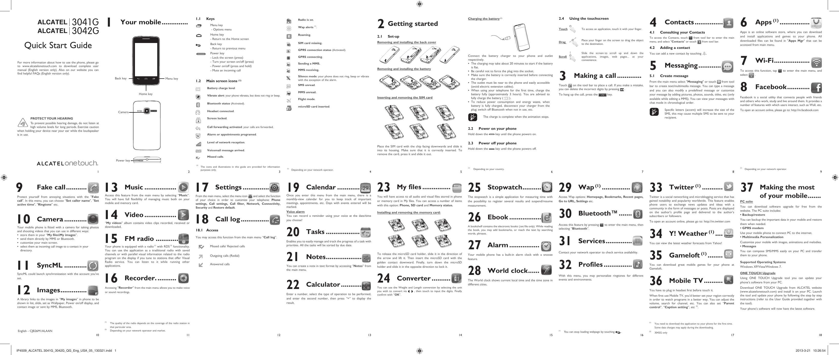 1102113124135146157168918171 Your mobile .............. 1.1 KeysMenu key - Options menuHome key- Return to the Home screenBack key - Return to previous menuPower key- Lock the screen (press)- Turn your screen on/off (press)- Power on/off (press and hold)- Mute an incoming call1.2  Main screen icons (1)Battery charge levelVibrate alert: your phone vibrates, but does not ring or beep.Bluetooth status (Activated).Headset connected.Screen locked.Call forwarding activated: your calls are forwarded. Alarm or appointments programed.Level of network reception.Voicemail message arrived.Missed calls.  Radio is on.Wap alerts (1).Roaming.SIM card missing.GPRS connection status (Activated).GPRS connecting.Sending a MMS.MMS receiving.Silence mode: your phone does not ring, beep or vibrate with the exception of the alarm.SMS unread.MMS unread.Flight mode.microSD card inserted.2.4  Using the touchscreenTouch   To access an application, touch it with your finger.Drag    Place your finger on the screen to drag the object to the destination. Scroll  Slide the screen to scroll up and down the applications, images, web pages... at your convenience.3  Making a call .............Touch   on the tool bar to place a call. If you make a mistake, you can delete the incorrect digits by pressing   .To hang up the call, press the   key.3042GALCATEL304 1 GALCATEL4 Contacts ...............4.1  Consulting your ContactsTo access the Contacts, touch   from tool bar to enter the main menu, and select &quot;Contacts&quot; or touch   from tool bar. 4.2  Adding a contactYou can add a new contact by touching  .5 Messaging ............5.1 Create messageFrom the main menu select &quot;Messaging&quot; or touch   from tool bar to create text/multimedia message. You can type a message and you can also modify a predefined message or customize your message by adding pictures, photos, sounds, titles, etc (only available while editing a MMS). You can view your messages with chat mode in chronological order.    Specific letters (accent) will increase the size of the SMS, this may cause multiple SMS to be sent to your recipient. 13 Music .................Access this feature from the main menu by selecting “Music”. You will have full flexibility of managing music both on your mobile and memory card. 14 Video .................“My videos” album contains video clips recorded, received or downloaded.  15 FM radio ............Your phone is equipped with a radio (1) with RDS (2) functionality. You can use the application as a traditional radio with saved channels or with parallel visual information related to the radio program on the display if you tune to stations that offer Visual Radio service. You can listen to it while running other applications. 16 Recorder. ..........Accessing “Recorder” from the main menu allows you to make voice or sound recordings.Quick Start GuideFor more information about how to use the phone, please go to www.alcatelonetouch.com to download complete user manual (English version only). Also on our website you can find helpful FAQs (English version only).(1)  The icons and illustrations in this guide are provided for information purposes only.English - CJB26M1ALAAN 9 Fake call ...........Protect yourself from annoying situations with the &quot;Fake call&quot;. In this menu, you can choose “Set caller name&quot;, &quot;Set active time&quot;, &quot;Ringtone&quot; etc. 10 Camera ............Your mobile phone is fitted with a camera for taking photos and shooting videos that you can use in different ways:store them in your “•  My files\My images”.send them directly by MMS or Bluetooth.• customize your main screen.• select them as incoming call image to a contact in your • directory. 11 SyncML ............SyncML could launch synchronization with the account you&apos;ve set. 12 Images ..............A library links to the images in “My images” in phone to be shown in list, slide, set as Wallpaper, Power on/off display, and contact image or sent by MMS, Bluetooth.6 Apps (1) ................Apps is an online software store, where you can download and install applications and games to your phone. All downloaded files can be found in &quot;Apps Mgr&quot; that can be accessed from main menu.7 Wi-Fi ...................To access this function, tap   to enter the main menu, and select   .8 Facebook ............Facebook is a social utility that connects people with friends and others who work, study and live around them. It provides a number of features with which users interact, such as Wall, etc.To open an account online, please go to: http://m.facebook.com2 Getting started 2.1 Set-upRemoving and installing the back coverRemoving and installing the batteryInserting and removing the SIM cardPlace the SIM card with the chip facing downwards and slide it into its housing. Make sure that it is correctly inserted. To remove the card, press it and slide it out. (1)  Depending on your network operator. 17 Settings ..............From the main menu, select the menu icon   and select the function of your choice in order to customize your telephone: Phone settings, Call settings, Call filter, Network, Connectivity, Security and Restore default.  18 Call log ...............18.1 AccessYou may access this function from the main menu “Call log”.Missed calls/ Rejected callsOutgoing calls (Redial)Answered calls19 Calendar ............Once you enter this menu from the main menu, there is a monthly-view calendar for you to keep track of important meetings, appointments, etc. Days with events entered will be marked.Voice alarmYou can record a reminder using your voice at the date/time you choose! 20 Tasks ..................Enables you to easily manage and track the progress of a task with priorities. All the tasks will be sorted by due date.21 Notes ...................You can create a note in text format by accessing “Notes” from the main menu.22 Calculator ...........Enter a number, select the type of operation to be performed, and enter the second number, then press “=” to display the result.23 My files ...............You will have access to all audio and visual files stored in phone or memory card in My files. You can access a number of items with this option: Phone, SD card and Memory status.Installing and removing the memory card:To release the microSD card holder, slide it in the direction of the arrow and lift it. Then insert the microSD card with the golden contact downward. Finally, turn down the microSD holder and slide it in the opposite direction to lock it.24 Converter ..........You can use the Weight and Length conversion by selecting the unit you wish to convert via   , then touch to input the digits. Finally confirm with “OK”.25 Stopwatch ..........The stopwatch is a simple application for measuring time with the possibility to register several results and suspend/resume measurement.26 Ebook .................A bookshelf contains the electronic books (.txt file only). While reading the book, you may add bookmarks, or reach the text by searching words, phrases.27 Alarm ................Your mobile phone has a built-in alarm clock with a snooze feature.28 World clock ......The World clock shows current local time and the time zone in different cities.(1) The quality of the radio depends on the coverage of the radio station in that particular area.(2) Depending on your network operator and market.Charging the battery (1)Connect the battery charger to your phone and outlet respectively.The charging may take about 20 minutes to start if the battery • is flat.Be careful not to force the plug into the socket.• Make sure the battery is correctly inserted before connecting • the charger.The outlet must be near to the phone and easily accessible • (avoid electric extension cables).When using your telephone for the first time, charge the • battery fully (approximately 3 hours). You are advised to fully charge the battery (   ).To reduce power consumption and energy waste, when • battery is fully charged, disconnect your charger from the plug; switch off Bluetooth when not in use, etc.    The charge is complete when the animation stops.2.2  Power on your phoneHold down the   key until the phone powers on.2.3  Power off your phoneHold down the   key until the phone powers off.29 Wap (1) ...............Access Wap options: Homepage, Bookmarks, Recent pages, Go to URL, Settings etc.30 Bluetooth™ .......Access this feature by pressing   to enter the main menu, then selecting “Bluetooth”.31 Services ..............Contact your network operator to check service availability.32 Profiles ...............With this menu, you may personalize ringtones for different events and environments.(1)  You can stop loading webpage by touching   .(1)  Depending on your country.CameraMenu keyHome keyBack keyPower key33 Twitter (1) ...........Twitter is a social networking and microblogging service that has gained notability and popularity worldwide. This feature enables phone users to exchange news updates and ideas with a community in the form of messages or posts. Posts are displayed on the author&apos;s profile page and delivered to the author&apos;s subscribers or followers.To open an account online, please go to: http://m.twitter.com34 Y! Weather (1) ....You can view the latest weather forecasts from Yahoo! 35 Gameloft (1) ........You can download great mobile games for your phone at Gameloft.36 Mobile TV ..........You have to plug in headset first before touch it.When first use Mobile TV, you’d better set your region correctly in order to watch programs in a better way. You can adjust the volume, search for channel, etc. You can also set “Parent control”, “Caption setting”, etc (2).37  Making the most of your mobile .......PC suiteYou can download software upgrade for free from the website. The PC suite includes:• Backup/restoreYou can backup the important data in your mobile and restore them when needed.• GPRS modemUse your mobile phone to connect PC to the internet.• Multimedia PersonalizationCustomize your mobile with images, animations and melodies.• MessagesYou can compose SMS/MMS easily on your PC and transfer them to your phone.Supported Operating SystemsWindows XP/Vista/Windows 7.ONE TOUCH UpgradeUsing ONE TOUCH Upgrade tool you can update your phone’s software from your PC.Download ONE TOUCH Upgrade from ALCATEL website (www.alcatelonetouch.com) and install it on your PC. Launch the tool and update your phone by following the step by step instructions (refer to the User Guide provided together with the tool). Your phone’s software will now have the latest software. PROTECT YOUR  HEARINGTo prevent possible hearing damage, do not listen at high volume levels for long periods. Exercise caution when holding your device near your ear while the loudspeaker is in use.(1)  Depending on your network operator.(1)  You need to download the application to your phone for the first time. Some data charges may apply during the downloading.(2) 3042G onlyIP4509_ALCATEL 3041G_3042G_QG_Eng_USA_05_130321.indd   1IP4509_ALCATEL 3041G_3042G_QG_Eng_USA_05_130321.indd   1 2013-3-21   10:26:542013-3-21   10:26:54