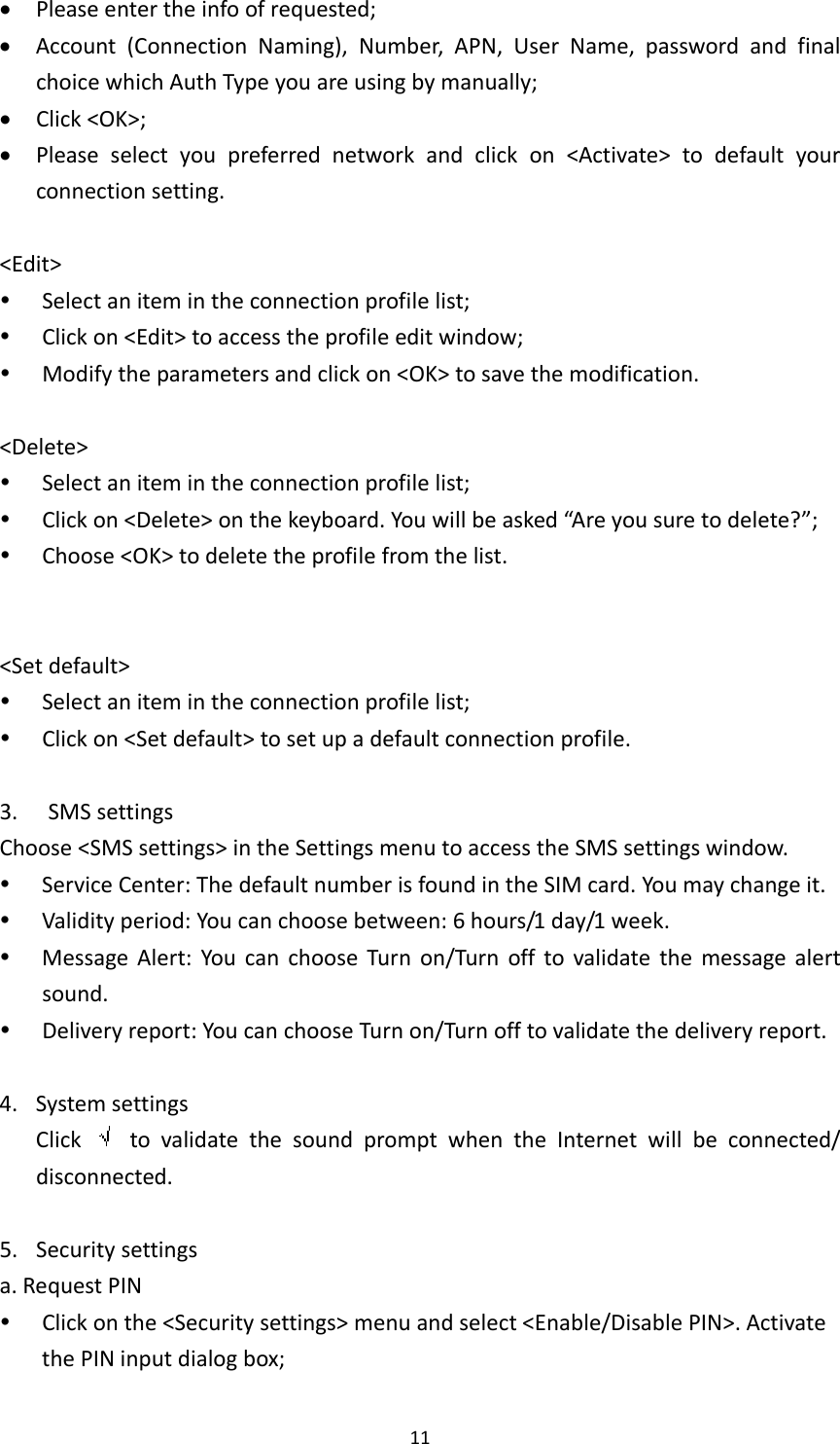 11 Pleaseentertheinfoofrequested; Account(ConnectionNaming),Number,APN,UserName,passwordandfinalchoicewhichAuthTypeyouareusingbymanually; Click&lt;OK&gt;; Pleaseselectyoupreferrednetworkandclickon&lt;Activate&gt;todefaultyourconnectionsetting.&lt;Edit&gt; Selectanitemintheconnectionprofilelist; Clickon&lt;Edit&gt;toaccesstheprofileeditwindow; Modifytheparametersandclickon&lt;OK&gt;tosavethemodification.&lt;Delete&gt; Selectanitemintheconnectionprofilelist; Clickon&lt;Delete&gt;onthekeyboard.Youwillbeasked“Areyousuretodelete?”; Choose&lt;OK&gt;todeletetheprofilefromthelist.&lt;Setdefault&gt; Selectanitemintheconnectionprofilelist; Clickon&lt;Setdefault&gt;tosetupadefaultconnectionprofile.3. SMSsettingsChoose&lt;SMSsettings&gt;intheSettingsmenutoaccesstheSMSsettingswindow. ServiceCenter:ThedefaultnumberisfoundintheSIMcard.Youmaychangeit. Validityperiod:Youcanchoosebetween:6hours/1day/1week. MessageAlert:YoucanchooseTurnon/Turnofftovalidatethemessagealertsound. Deliveryreport:YoucanchooseTurnon/Turnofftovalidatethedeliveryreport.4. SystemsettingsClick  tovalidatethesoundpromptwhentheInternetwillbeconnected/disconnected.5. Securitysettingsa.RequestPIN Clickonthe&lt;Securitysettings&gt;menuandselect&lt;Enable/DisablePIN&gt;.ActivatethePINinputdialogbox;
