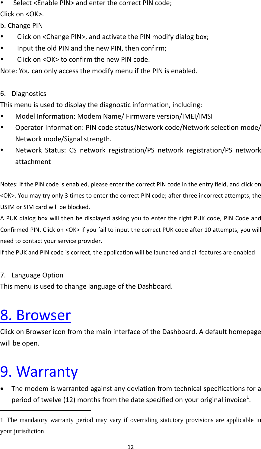12 Select&lt;EnablePIN&gt;andenterthecorrectPINcode;Clickon&lt;OK&gt;.b.ChangePIN Clickon&lt;ChangePIN&gt;,andactivatethePINmodifydialogbox; InputtheoldPINandthenewPIN,thenconfirm; Clickon&lt;OK&gt;toconfirmthenewPINcode.Note:YoucanonlyaccessthemodifymenuifthePINisenabled.6. DiagnosticsThismenuisusedtodisplaythediagnosticinformation,including: ModelInformation:ModemName/Firmwareversion/IMEI/IMSI OperatorInformation:PINcodestatus/Networkcode/Networkselectionmode/Networkmode/Signalstrength. NetworkStatus:CSnetworkregistration/PSnetworkregistration/PSnetworkattachmentNotes:IfthePINcodeisenabled,pleaseenterthecorrectPINcodeintheentryfield,andclickon&lt;OK&gt;.Youmaytryonly3timestoenterthecorrectPINcode;afterthreeincorrectattempts,theUSIMorSIMcardwillbeblocked.APUKdialogboxwillthenbedisplayedaskingyoutoentertherightPUKcode,PINCodeandConfirmedPIN.Clickon&lt;OK&gt;ifyoufailtoinputthecorrectPUKcodeafter10attempts,youwillneedtocontactyourserviceprovider.IfthePUKandPINcodeiscorrect,theapplicationwillbelaunchedandallfeaturesareenabled7. LanguageOptionThismenuisusedtochangelanguageoftheDashboard.8.BrowserClickonBrowsericonfromthemaininterfaceoftheDashboard.Adefaulthomepagewillbeopen.9.Warranty Themodemiswarrantedagainstanydeviationfromtechnicalspecificationsforaperiodoftwelve(12)monthsfromthedatespecifiedonyouroriginalinvoice1.1 The mandatory warranty period may vary if overriding statutory provisions are applicable in your jurisdiction.   