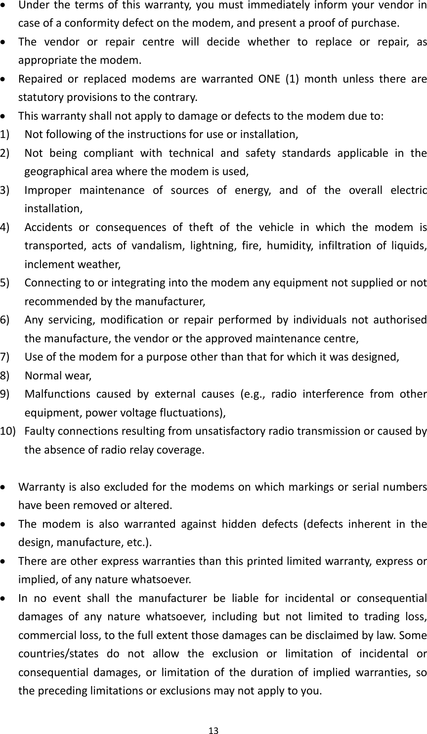 13 Underthetermsofthiswarranty,youmustimmediatelyinformyourvendorincaseofaconformitydefectonthemodem,andpresentaproofofpurchase. Thevendororrepaircentrewilldecidewhethertoreplaceorrepair,asappropriatethemodem. RepairedorreplacedmodemsarewarrantedONE(1)monthunlesstherearestatutoryprovisionstothecontrary. Thiswarrantyshallnotapplytodamageordefectstothemodemdueto:1) Notfollowingoftheinstructionsforuseorinstallation,2) Notbeingcompliantwithtechnicalandsafetystandardsapplicableinthegeographicalareawherethemodemisused,3) Impropermaintenanceofsourcesofenergy,andoftheoverallelectricinstallation,4) Accidentsorconsequencesoftheftofthevehicleinwhichthemodemistransported,actsofvandalism,lightning,fire,humidity,infiltrationofliquids,inclementweather,5) Connectingtoorintegratingintothemodemanyequipmentnotsuppliedornotrecommendedbythemanufacturer,6) Anyservicing,modificationorrepairperformedbyindividualsnotauthorisedthemanufacture,thevendorortheapprovedmaintenancecentre,7) Useofthemodemforapurposeotherthanthatforwhichitwasdesigned,8) Normalwear,9)Malfunctionscausedbyexternalcauses(e.g.,radiointerferencefromotherequipment,powervoltagefluctuations),10)Faultyconnectionsresultingfromunsatisfactoryradiotransmissionorcausedbytheabsenceofradiorelaycoverage. Warrantyisalsoexcludedforthemodemsonwhichmarkingsorserialnumbershavebeenremovedoraltered. Themodemisalsowarrantedagainsthiddendefects(defectsinherentinthedesign,manufacture,etc.). Thereareotherexpresswarrantiesthanthisprintedlimitedwarranty,expressorimplied,ofanynaturewhatsoever. Innoeventshallthemanufacturerbeliableforincidentalorconsequentialdamagesofanynaturewhatsoever,includingbutnotlimitedtotradingloss,commercialloss,tothefullextentthosedamagescanbedisclaimedbylaw.Somecountries/statesdonotallowtheexclusionorlimitationofincidentalorconsequentialdamages,orlimitationofthedurationofimpliedwarranties,sotheprecedinglimitationsorexclusionsmaynotapplytoyou.