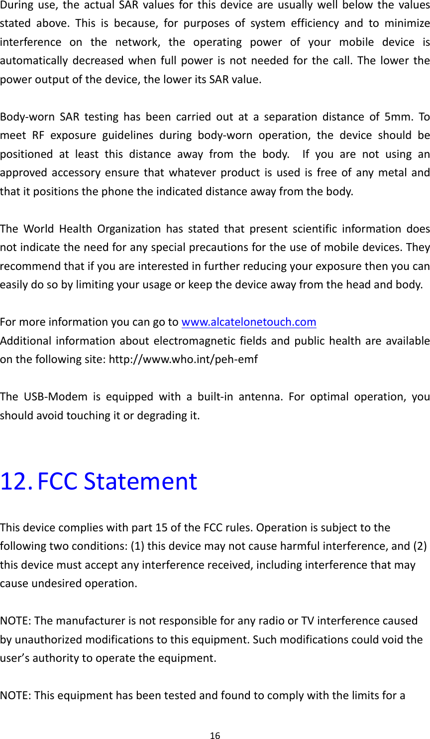 16Duringuse,theactualSARvaluesforthisdeviceareusuallywellbelowthevaluesstatedabove.Thisisbecause,forpurposesofsystemefficiencyandtominimizeinterferenceonthenetwork,theoperatingpowerofyourmobiledeviceisautomaticallydecreasedwhenfullpowerisnotneededforthecall.Thelowerthepoweroutputofthedevice,theloweritsSARvalue.Body‐wornSARtestinghasbeencarriedoutataseparationdistanceof5mm.TomeetRFexposureguidelinesduringbody‐wornoperation,thedeviceshouldbepositionedatleastthisdistanceawayfromthebody.Ifyouarenotusinganapprovedaccessoryensurethatwhateverproductisusedisfreeofanymetalandthatitpositionsthephonetheindicateddistanceawayfromthebody.TheWorldHealthOrganizationhasstatedthatpresentscientificinformationdoesnotindicatetheneedforanyspecialprecautionsfortheuseofmobiledevices.Theyrecommendthatifyouareinterestedinfurtherreducingyourexposurethenyoucaneasilydosobylimitingyourusageorkeepthedeviceawayfromtheheadandbody.Formoreinformationyoucangotowww.alcatelonetouch.comAdditionalinformationaboutelectromagneticfieldsandpublichealthareavailableonthefollowingsite:http://www.who.int/peh‐emfTheUSB‐Modemisequippedwithabuilt‐inantenna.Foroptimaloperation,youshouldavoidtouchingitordegradingit.12. FCCStatementThisdevicecomplieswithpart15oftheFCCrules.Operationissubjecttothefollowingtwoconditions:(1)thisdevicemaynotcauseharmfulinterference,and(2)thisdevicemustacceptanyinterferencereceived,includinginterferencethatmaycauseundesiredoperation.NOTE:ThemanufacturerisnotresponsibleforanyradioorTVinterferencecausedbyunauthorizedmodificationstothisequipment.Suchmodificationscouldvoidtheuser’sauthoritytooperatetheequipment.NOTE:Thisequipmenthasbeentestedandfoundtocomplywiththelimitsfora