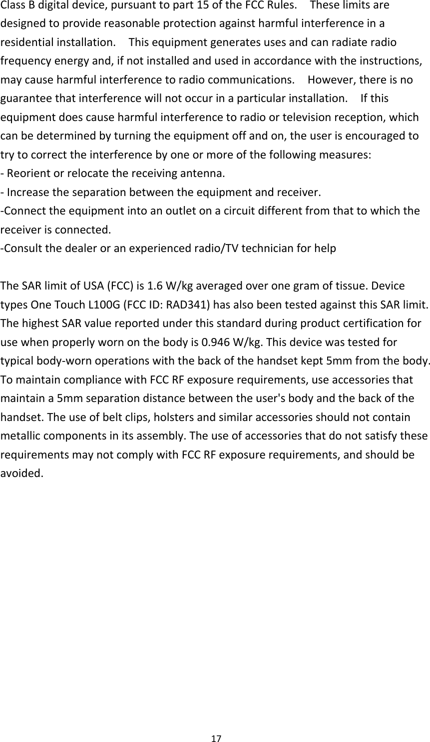 17ClassBdigitaldevice,pursuanttopart15oftheFCCRules.Theselimitsaredesignedtoprovidereasonableprotectionagainstharmfulinterferenceinaresidentialinstallation.Thisequipmentgeneratesusesandcanradiateradiofrequencyenergyand,ifnotinstalledandusedinaccordancewiththeinstructions,maycauseharmfulinterferencetoradiocommunications.However,thereisnoguaranteethatinterferencewillnotoccurinaparticularinstallation.Ifthisequipmentdoescauseharmfulinterferencetoradioortelevisionreception,whichcanbedeterminedbyturningtheequipmentoffandon,theuserisencouragedtotrytocorrecttheinterferencebyoneormoreofthefollowingmeasures:‐Reorientorrelocatethereceivingantenna.‐Increasetheseparationbetweentheequipmentandreceiver.‐Connecttheequipmentintoanoutletonacircuitdifferentfromthattowhichthereceiverisconnected.‐Consultthedealeroranexperiencedradio/TVtechnicianforhelpTheSARlimitofUSA(FCC)is1.6W/kgaveragedoveronegramoftissue.DevicetypesOneTouchL100G(FCCID:RAD341)hasalsobeentestedagainstthisSARlimit.ThehighestSARvaluereportedunderthisstandardduringproductcertificationforusewhenproperlywornonthebodyis0.946W/kg.Thisdevicewastestedfor typicalbody‐wornoperationswiththebackofthehandsetkept5mmfromthebody.TomaintaincompliancewithFCCRFexposurerequirements,useaccessoriesthatmaintaina5mmseparationdistancebetweentheuser&apos;sbodyandthebackofthehandset.Theuseofbeltclips,holstersandsimilaraccessoriesshouldnotcontainmetalliccomponentsinitsassembly.TheuseofaccessoriesthatdonotsatisfytheserequirementsmaynotcomplywithFCCRFexposurerequirements,andshouldbeavoided.
