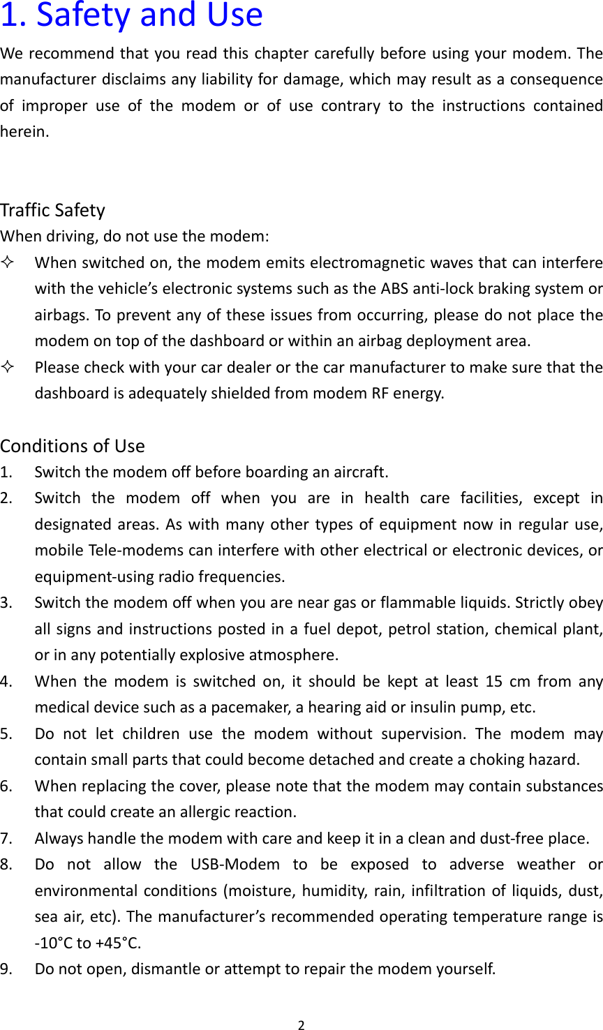 21.SafetyandUseWerecommendthatyoureadthischaptercarefullybeforeusingyourmodem.Themanufacturerdisclaimsanyliabilityfordamage,whichmayresultasaconsequenceofimproperuseofthemodemorofusecontrarytotheinstructionscontainedherein.TrafficSafetyWhendriving,donotusethemodem: Whenswitchedon,themodememitselectromagneticwavesthatcaninterferewiththevehicle’selectronicsystemssuchastheABSanti‐lockbrakingsystemorairbags.Topreventanyoftheseissuesfromoccurring,pleasedonotplacethemodemontopofthedashboardorwithinanairbagdeploymentarea. PleasecheckwithyourcardealerorthecarmanufacturertomakesurethatthedashboardisadequatelyshieldedfrommodemRFenergy.ConditionsofUse1. Switchthemodemoffbeforeboardinganaircraft.2. Switchthemodemoffwhenyouareinhealthcarefacilities,exceptindesignatedareas.Aswithmanyothertypesofequipmentnowinregularuse,mobileTe le ‐modemscaninterferewithotherelectricalorelectronicdevices,orequipment‐usingradiofrequencies.3. Switchthemodemoffwhenyouareneargasorflammableliquids.Strictlyobeyallsignsandinstructionspostedinafueldepot,petrolstation,chemicalplant,orinanypotentiallyexplosiveatmosphere.4. Whenthemodemisswitchedon,itshouldbekeptatleast15cmfromanymedicaldevicesuchasapacemaker,ahearingaidorinsulinpump,etc.5. Donotletchildrenusethemodemwithoutsupervision.Themodemmaycontainsmallpartsthatcouldbecomedetachedandcreateachokinghazard.6. Whenreplacingthecover,pleasenotethatthemodemmaycontainsubstancesthatcouldcreateanallergicreaction.7. Alwayshandlethemodemwithcareandkeepitinacleananddust‐freeplace.8. DonotallowtheUSB‐Modemtobeexposedtoadverseweatherorenvironmentalconditions(moisture,humidity,rain,infiltrationofliquids,dust,seaair,etc).Themanufacturer’srecommendedoperatingtemperaturerangeis‐10°Cto+45°C.9. Donotopen,dismantleorattempttorepairthemodemyourself.