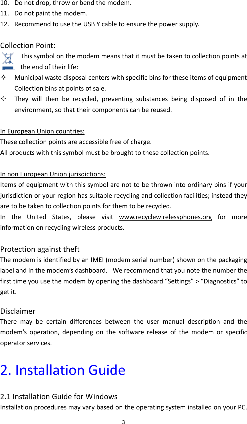 310. Donotdrop,throworbendthemodem.11. Donotpaintthemodem.12. RecommendtousetheUSBYcabletoensurethepowersupply.CollectionPoint:Thissymbolonthemodemmeansthatitmustbetakentocollectionpointsattheendoftheirlife: MunicipalwastedisposalcenterswithspecificbinsfortheseitemsofequipmentCollectionbinsatpointsofsale. Theywillthenberecycled,preventingsubstancesbeingdisposedofintheenvironment,sothattheircomponentscanbereused.InEuropeanUnioncountries:Thesecollectionpointsareaccessiblefreeofcharge.Allproductswiththissymbolmustbebroughttothesecollectionpoints.InnonEuropeanUnionjurisdictions:Itemsofequipmentwiththissymbolarenottobethrownintoordinarybinsifyourjurisdictionoryourregionhassuitablerecyclingandcollectionfacilities;insteadtheyaretobetakentocollectionpointsforthemtoberecycled.IntheUnitedStates,pleasevisitwww.recyclewirelessphones.orgformoreinformationonrecyclingwirelessproducts.ProtectionagainsttheftThemodemisidentifiedbyanIMEI(modemserialnumber)shownonthepackaginglabelandinthemodem’sdashboard. Werecommendthatyounotethenumberthefirsttimeyouusethemodembyopeningthedashboard“Settings”&gt;“Diagnostics”togetit.DisclaimerTheremaybecertaindifferencesbetweentheusermanualdescriptionandthemodem’soperation,dependingonthesoftwarereleaseofthemodemorspecificoperatorservices.2.InstallationGuide2.1InstallationGuideforWindowsInstallationproceduresmayvarybasedontheoperatingsysteminstalledonyourPC.