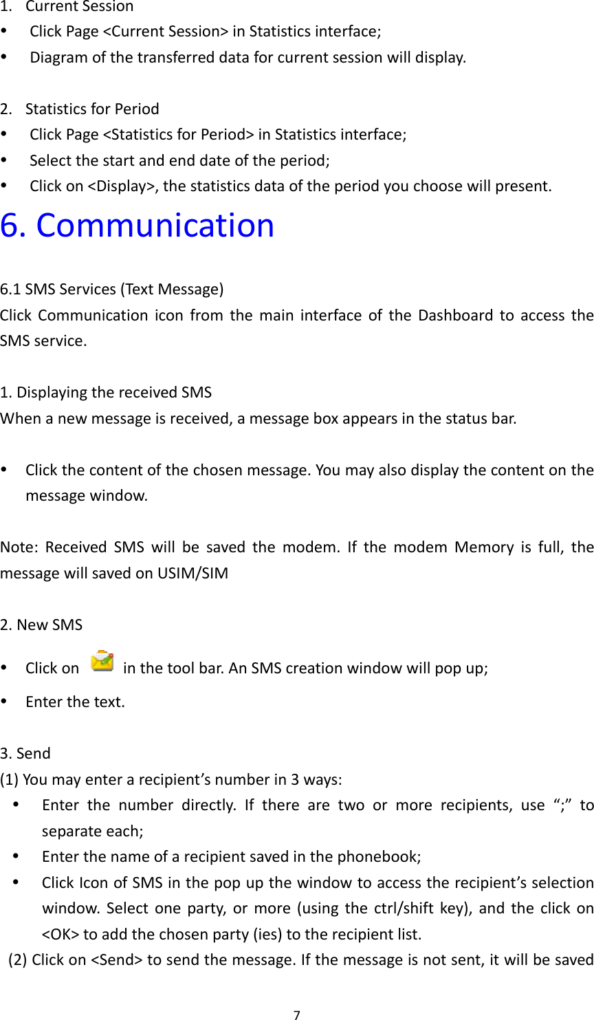 71. CurrentSession ClickPage&lt;CurrentSession&gt;inStatisticsinterface; Diagramofthetransferreddataforcurrentsessionwilldisplay.2. StatisticsforPeriod ClickPage&lt;StatisticsforPeriod&gt;inStatisticsinterface; Selectthestartandenddateoftheperiod; Clickon&lt;Display&gt;,thestatisticsdataoftheperiodyouchoosewillpresent.6.Communication6.1SMSServices(TextMessage)ClickCommunicationiconfromthemaininterfaceoftheDashboardtoaccesstheSMSservice.1.DisplayingthereceivedSMSWhenanewmessageisreceived,amessageboxappearsinthestatusbar. Clickthecontentofthechosenmessage.Youmayalsodisplaythecontentonthemessagewindow.Note:ReceivedSMSwillbesavedthemodem.IfthemodemMemoryisfull,themessagewillsavedonUSIM/SIM2.NewSMS Clickon  inthetoolbar.AnSMScreationwindowwillpopup; Enterthetext.3.Send(1)Youmayenterarecipient’snumberin3ways: Enterthenumberdirectly.Iftherearetwoormorerecipients,use“;”toseparateeach; Enterthenameofarecipientsavedinthephonebook; ClickIconofSMSinthepopupthewindowtoaccesstherecipient’sselectionwindow.Selectoneparty,ormore(usingthectrl/shiftkey),andtheclickon&lt;OK&gt;toaddthechosenparty(ies)totherecipientlist.(2)Clickon&lt;Send&gt;tosendthemessage.Ifthemessageisnotsent,itwillbesaved