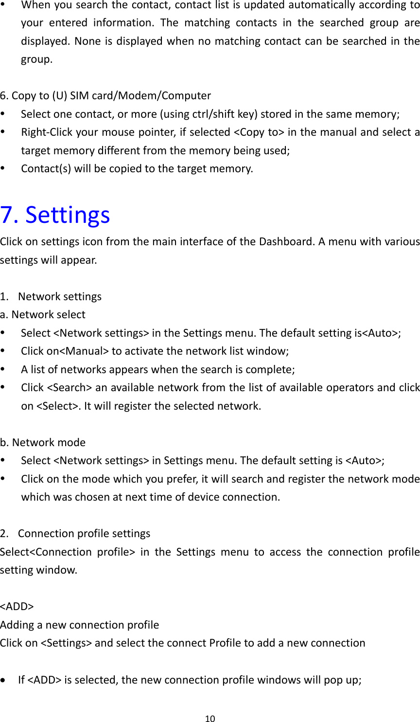 10 Whenyousearchthecontact,contactlistisupdatedautomaticallyaccordingtoyourenteredinformation.Thematchingcontactsinthesearchedgrouparedisplayed.Noneisdisplayedwhennomatchingcontactcanbesearchedinthegroup.6.Copyto(U)SIMcard/Modem/Computer Selectonecontact,ormore(usingctrl/shiftkey)storedinthesamememory; Right‐Clickyourmousepointer,ifselected&lt;Copyto&gt;inthemanualandselectatargetmemorydifferentfromthememorybeingused; Contact(s)willbecopiedtothetargetmemory.7.SettingsClickonsettingsiconfromthemaininterfaceoftheDashboard.Amenuwithvarioussettingswillappear.1. Networksettingsa.Networkselect Select&lt;Networksettings&gt;intheSettingsmenu.Thedefaultsettingis&lt;Auto&gt;; Clickon&lt;Manual&gt;toactivatethenetworklistwindow; Alistofnetworksappearswhenthesearchiscomplete; Click&lt;Search&gt;anavailablenetworkfromthelistofavailableoperatorsandclickon&lt;Select&gt;.Itwillregistertheselectednetwork.b.Networkmode Select&lt;Networksettings&gt;inSettingsmenu.Thedefaultsettingis&lt;Auto&gt;; Clickonthemodewhichyouprefer,itwillsearchandregisterthenetworkmodewhichwaschosenatnexttimeofdeviceconnection.2. ConnectionprofilesettingsSelect&lt;Connectionprofile&gt;intheSettingsmenutoaccesstheconnectionprofilesettingwindow.&lt;ADD&gt;AddinganewconnectionprofileClickon&lt;Settings&gt;andselecttheconnectProfiletoaddanewconnection If&lt;ADD&gt;isselected,thenewconnectionprofilewindowswillpopup;