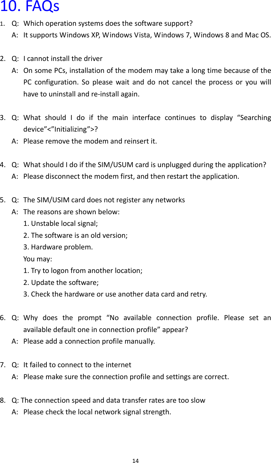 1410.FAQs1.Q:Whichoperationsystemsdoesthesoftwaresupport?A:ItsupportsWindowsXP,WindowsVista,Windows7,Windows8andMacOS.2.Q:IcannotinstallthedriverA:OnsomePCs,installationofthemodemmaytakealongtimebecauseofthePCconfiguration.Sopleasewaitanddonotcanceltheprocessoryouwillhavetouninstallandre‐installagain.3.Q:WhatshouldIdoifthemaininterfacecontinuestodisplay“Searchingdevice”&lt;”Initializing”&gt;?A:Pleaseremovethemodemandreinsertit.4.Q:WhatshouldIdoiftheSIM/USUMcardisunpluggedduringtheapplication?A:Pleasedisconnectthemodemfirst,andthenrestarttheapplication.5.Q:TheSIM/USIMcarddoesnotregisteranynetworksA:Thereasonsareshownbelow:1.Unstablelocalsignal;2.Thesoftwareisanoldversion;3.Hardwareproblem.Youmay:1.Trytologonfromanotherlocation;2.Updatethesoftware;3.Checkthehardwareoruseanotherdatacardandretry.6.Q:Whydoestheprompt“Noavailableconnectionprofile.Pleasesetanavailabledefaultoneinconnectionprofile”appear?A:Pleaseaddaconnectionprofilemanually.7.Q:ItfailedtoconnecttotheinternetA:Pleasemakesuretheconnectionprofileandsettingsarecorrect.8.Q:TheconnectionspeedanddatatransferratesaretooslowA:Pleasecheckthelocalnetworksignalstrength.