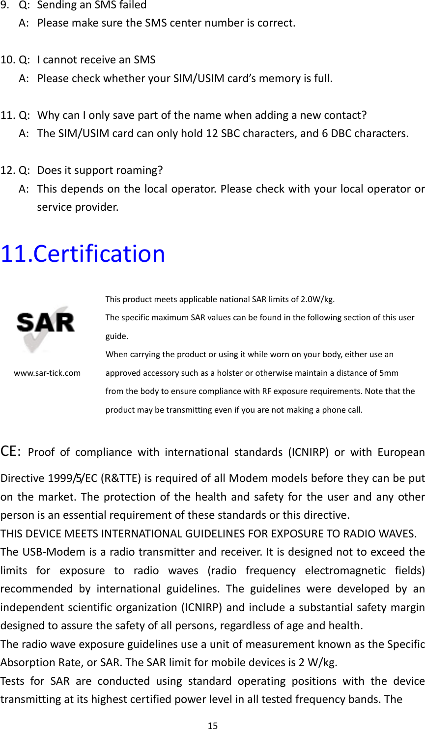 159.Q:SendinganSMSfailedA:PleasemakesuretheSMScenternumberiscorrect.10.Q:IcannotreceiveanSMSA:PleasecheckwhetheryourSIM/USIMcard’smemoryisfull.11.Q:WhycanIonlysavepartofthenamewhenaddinganewcontact?A:TheSIM/USIMcardcanonlyhold12SBCcharacters,and6DBCcharacters.12.Q:Doesitsupportroaming?A:Thisdependsonthelocaloperator.Pleasecheckwithyourlocaloperatororserviceprovider.11.Certificationwww.sar‐tick.comThisproductmeetsapplicablenationalSARlimitsof2.0W/kg.ThespecificmaximumSARvaluescanbefoundinthefollowingsectionofthisuserguide.Whencarryingtheproductorusingitwhilewornonyourbody,eitheruseanapprovedaccessorysuchasaholsterorotherwisemaintainadistanceof5mmfromthebodytoensurecompliancewithRFexposurerequirements.Notethattheproductmaybetransmittingevenifyouarenotmakingaphonecall.CE:Proofofcompliancewithinternationalstandards(ICNIRP)orwithEuropeanDirective1999/5/EC(R&amp;TTE)isrequiredofallModemmodelsbeforetheycanbeputonthemarket.Theprotectionofthehealthandsafetyfortheuserandanyotherpersonisanessentialrequirementofthesestandardsorthisdirective.THISDEVICEMEETSINTERNATIONALGUIDELINESFOREXPOSURETORADIOWAVES.TheUSB‐Modemisaradiotransmitterandreceiver.Itisdesignednottoexceedthelimitsforexposuretoradiowaves(radiofrequencyelectromagneticfields)recommendedbyinternationalguidelines.Theguidelinesweredevelopedbyanindependentscientificorganization(ICNIRP)andincludeasubstantialsafetymargindesignedtoassurethesafetyofallpersons,regardlessofageandhealth.TheradiowaveexposureguidelinesuseaunitofmeasurementknownastheSpecificAbsorptionRate,orSAR.TheSARlimitformobiledevicesis2W/kg.TestsforSARareconductedusingstandardoperatingpositionswiththedevicetransmittingatitshighestcertifiedpowerlevelinalltestedfrequencybands.The