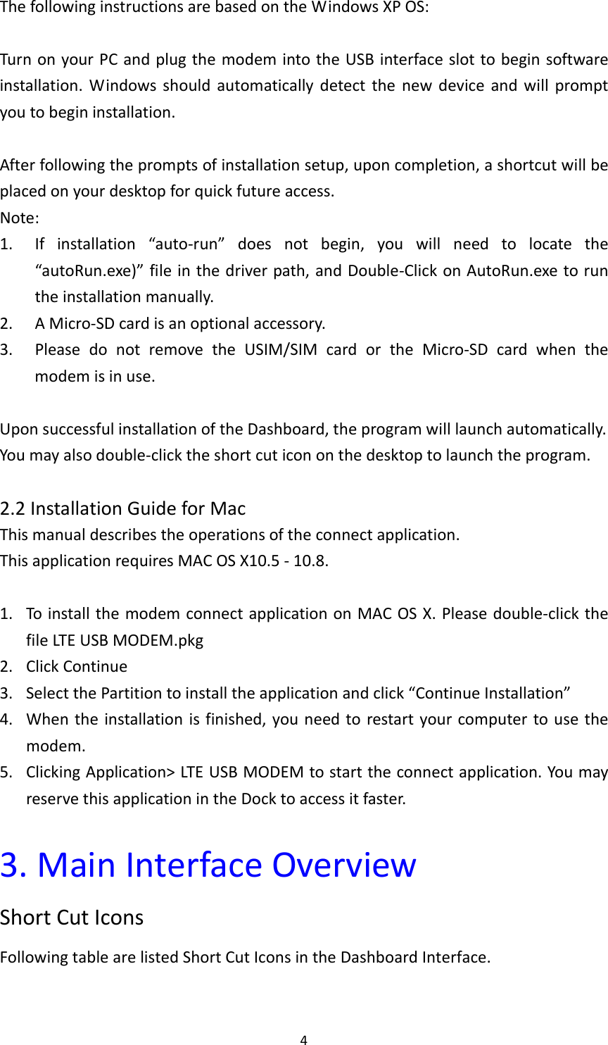 4ThefollowinginstructionsarebasedontheWindowsXPOS:TurnonyourPCandplugthemodemintotheUSBinterfaceslottobeginsoftwareinstallation.Windowsshouldautomaticallydetectthenewdeviceandwillpromptyoutobegininstallation.Afterfollowingthepromptsofinstallationsetup,uponcompletion,ashortcutwillbeplacedonyourdesktopforquickfutureaccess.Note:1. Ifinstallation“auto‐run”doesnotbegin,youwillneedtolocatethe“autoRun.exe)”fileinthedriverpath,andDouble‐ClickonAutoRun.exetoruntheinstallationmanually.2. AMicro‐SDcardisanoptionalaccessory.3. PleasedonotremovetheUSIM/SIMcardortheMicro‐SDcardwhenthemodemisinuse.UponsuccessfulinstallationoftheDashboard,theprogramwilllaunchautomatically.Youmayalsodouble‐clicktheshortcuticononthedesktoptolaunchtheprogram.2.2InstallationGuideforMacThismanualdescribestheoperationsoftheconnectapplication.ThisapplicationrequiresMACOSX10.5‐10.8.1. ToinstallthemodemconnectapplicationonMACOSX.Pleasedouble‐clickthefileLTEUSBMODEM.pkg2. ClickContinue3. SelectthePartitiontoinstalltheapplicationandclick“ContinueInstallation”4. Whentheinstallationisfinished,youneedtorestartyourcomputertousethemodem.5. ClickingApplication&gt;LTEUSBMODEMtostarttheconnectapplication.YoumayreservethisapplicationintheDocktoaccessitfaster.3.MainInterfaceOverviewShortCutIconsFollowingtablearelistedShortCutIconsintheDashboardInterface.