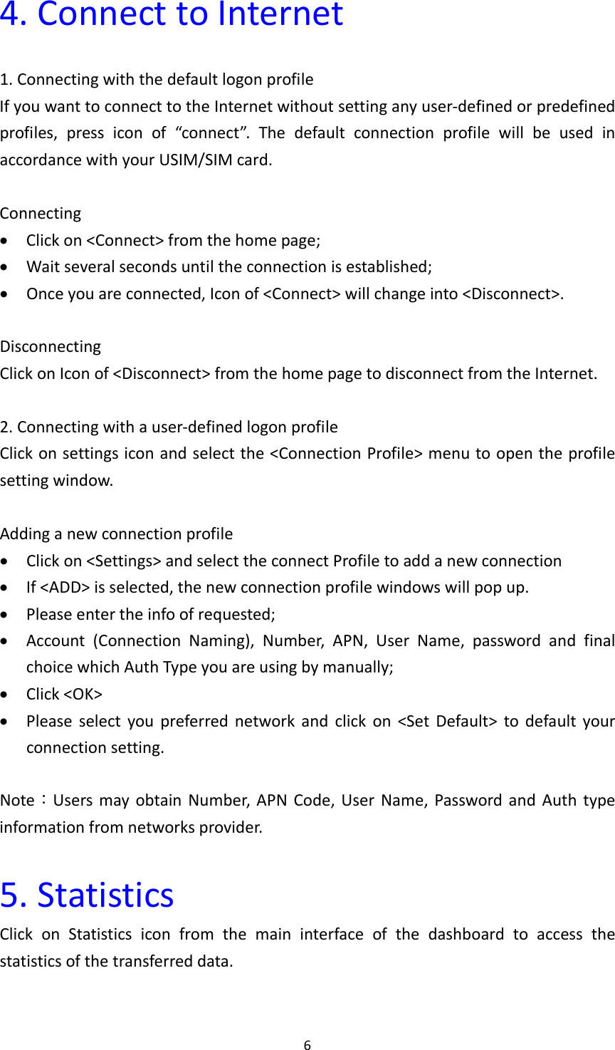 64.ConnecttoInternet1.ConnectingwiththedefaultlogonprofileIfyouwanttoconnecttotheInternetwithoutsettinganyuser‐definedorpredefinedprofiles,pressiconof“connect”.ThedefaultconnectionprofilewillbeusedinaccordancewithyourUSIM/SIMcard.Connecting Clickon&lt;Connect&gt;fromthehomepage; Waitseveralsecondsuntiltheconnectionisestablished; Onceyouareconnected,Iconof&lt;Connect&gt;willchangeinto&lt;Disconnect&gt;.DisconnectingClickonIconof&lt;Disconnect&gt;fromthehomepagetodisconnectfromtheInternet.2.Connectingwithauser‐definedlogonprofileClickonsettingsiconandselectthe&lt;ConnectionProfile&gt;menutoopentheprofilesettingwindow.Addinganewconnectionprofile Clickon&lt;Settings&gt;andselecttheconnectProfiletoaddanewconnection If&lt;ADD&gt;isselected,thenewconnectionprofilewindowswillpopup. Pleaseentertheinfoofrequested; Account(ConnectionNaming),Number,APN,UserName,passwordandfinalchoicewhichAuthTypeyouareusingbymanually; Click&lt;OK&gt; Pleaseselectyoupreferrednetworkandclickon&lt;SetDefault&gt;todefaultyourconnectionsetting.Note：UsersmayobtainNumber,APNCode,UserName,PasswordandAuthtypeinformationfromnetworksprovider.5.StatisticsClickonStatisticsiconfromthemaininterfaceofthedashboardtoaccessthestatisticsofthetransferreddata.