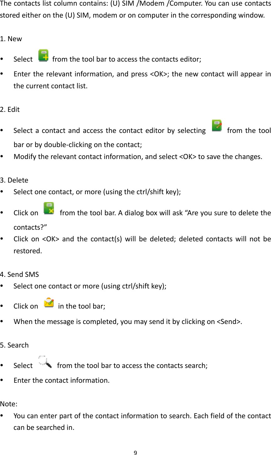 9Thecontactslistcolumncontains:(U)SIM/Modem/Computer.Youcanusecontactsstoredeitheronthe(U)SIM,modemoroncomputerinthecorrespondingwindow.1.New Select  fromthetoolbartoaccessthecontactseditor; Entertherelevantinformation,andpress&lt;OK&gt;;thenewcontactwillappearinthecurrentcontactlist.2.Edit Selectacontactandaccessthecontacteditorbyselecting  fromthetoolbarorbydouble‐clickingonthecontact; Modifytherelevantcontactinformation,andselect&lt;OK&gt;tosavethechanges.3.Delete Selectonecontact,ormore(usingthectrl/shiftkey); Clickon  fromthetoolbar.Adialogboxwillask“Areyousuretodeletethecontacts?” Clickon&lt;OK&gt;andthecontact(s)willbedeleted;deletedcontactswillnotberestored.4.SendSMS Selectonecontactormore(usingctrl/shiftkey); Clickon  inthetoolbar; Whenthemessageiscompleted,youmaysenditbyclickingon&lt;Send&gt;.5.Search Select  fromthetoolbartoaccessthecontactssearch; Enterthecontactinformation.Note: Youcanenterpartofthecontactinformationtosearch.Eachfieldofthecontactcanbesearchedin.