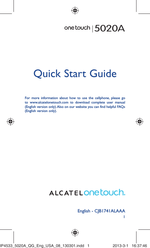 1English - CJB1741ALAAAQuick Start GuideFor more information about how to use the cellphone, please go to www.alcatelonetouch.com to download complete user manual (English version only). Also on our website you can find helpful FAQs (English version only).5020AIP4533_5020A_QG_Eng_USA_08_130301.indd   1IP4533_5020A_QG_Eng_USA_08_130301.indd   1 2013-3-1   16:37:462013-3-1   16:37:46