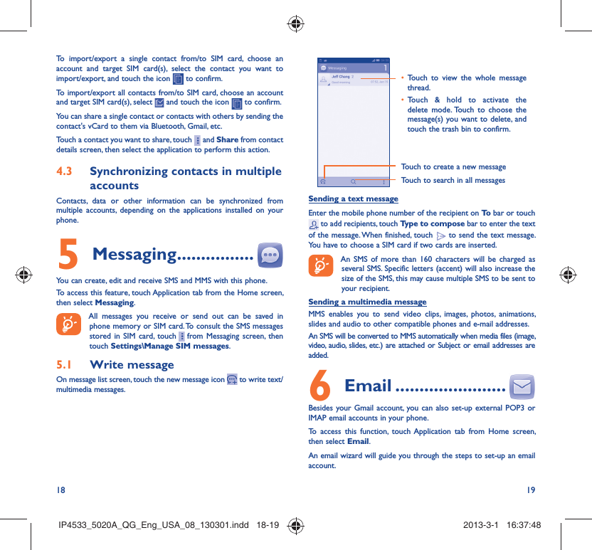 18 19To import/export a single contact from/to SIM card, choose an account and target SIM card(s), select the contact you want to import/export, and touch the icon   to confirm.To import/export all contacts from/to SIM card, choose an account  and target SIM card(s), select   and touch the icon   to confirm.You can share a single contact or contacts with others by sending the contact&apos;s vCard to them via Bluetooth, Gmail, etc.Touch a contact you want to share, touch     and Share from contact details screen, then select the application to perform this action. Synchronizing contacts in multiple 4.3 accountsContacts, data or other information can be synchronized from multiple accounts, depending on the applications installed on your phone.Messaging5   ................You can create, edit and receive SMS and MMS with this phone.To access this feature, touch Application tab from the Home screen, then select Messaging.All messages you receive or send out can be saved in phone memory or SIM card. To consult the SMS messages stored in SIM card, touch     from Messaging screen, then touch Settings\Manage SIM messages.Write message5.1 On message list screen, touch the new message icon   to write text/multimedia messages.Touch to create a new messageTouch to search in all messagesTouch to view the whole message • thread.Touch &amp; hold to activate the • delete mode. Touch to choose the message(s) you want to delete, and touch the trash bin to confirm.Sending a text messageEnter the mobile phone number of the recipient on To  bar or touch  to add recipients, touch Type to compose bar to enter the text of the message. When finished, touch   to send the text message. You have to choose a SIM card if two cards are inserted.An SMS of more than 160 characters will be charged as several SMS. Specific letters (accent) will also increase the size of the SMS, this may cause multiple SMS to be sent to your recipient.Sending a multimedia messageMMS enables you to send video clips, images, photos, animations, slides and audio to other compatible phones and e-mail addresses. An SMS will be converted to MMS automatically when media files (image, video, audio, slides, etc.) are attached or Subject or email addresses are added. Email6   .......................Besides your Gmail account, you can also set-up external POP3 or IMAP email accounts in your phone.To access this function, touch Application tab from Home screen, then select Email.An email wizard will guide you through the steps to set-up an email account.IP4533_5020A_QG_Eng_USA_08_130301.indd   18-19IP4533_5020A_QG_Eng_USA_08_130301.indd   18-19 2013-3-1   16:37:482013-3-1   16:37:48