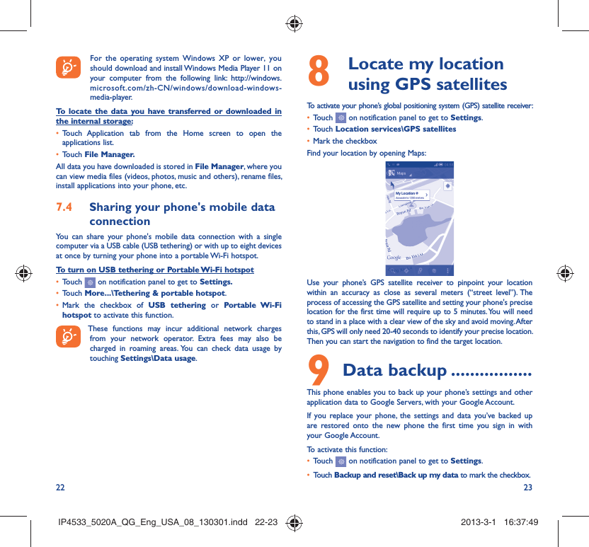 22 23  For the operating system Windows XP or lower, you should download and install Windows Media Player 11 on your computer from the following link: http://windows.microsoft.com/zh-CN/windows/download-windows-media-player.To locate the data you have transferred or downloaded in the internal storage:Touch Application tab from the Home screen to open the • applications list.Touch •  File Manager.All data you have downloaded is stored in File Manager, where you can view media files (videos, photos, music and others), rename files, install applications into your phone, etc.Sharing your phone&apos;s mobile data 7.4 connectionYou can share your phone&apos;s mobile data connection with a single computer via a USB cable (USB tethering) or with up to eight devices at once by turning your phone into a portable Wi-Fi hotspot.To turn on USB tethering or Portable Wi-Fi hotspotTouch •   on notification panel to get to Settings.Touch •  More...\Tethering &amp; portable hotspot.Mark the checkbox of •  USB tethering or Portable Wi-Fi hotspot to activate this function. These functions may incur additional network charges from your network operator. Extra fees may also be charged in roaming areas. You can check data usage by touching Settings\Data usage.  Locate my location 8  using GPS satellitesTo activate your phone’s global positioning system (GPS) satellite receiver:Touch •   on notification panel to get to Settings.Touch •  Location services\GPS satellitesMark the checkbox• Find your location by opening Maps:Use your phone’s GPS satellite receiver to pinpoint your location within an accuracy as close as several meters (“street level”). The process of accessing the GPS satellite and setting your phone&apos;s precise location for the first time will require up to 5 minutes. You will need to stand in a place with a clear view of the sky and avoid moving. After this, GPS will only need 20-40 seconds to identify your precise location. Then you can start the navigation to find the target location.Data backup9   .................This phone enables you to back up your phone’s settings and other application data to Google Servers, with your Google Account. If you replace your phone, the settings and data you’ve backed up are restored onto the new phone the first time you sign in with your Google Account. To activate this function:Touch •   on notification panel to get to Settings.Touch •  Backup and reset\Back up my data to mark the checkbox.IP4533_5020A_QG_Eng_USA_08_130301.indd   22-23IP4533_5020A_QG_Eng_USA_08_130301.indd   22-23 2013-3-1   16:37:492013-3-1   16:37:49