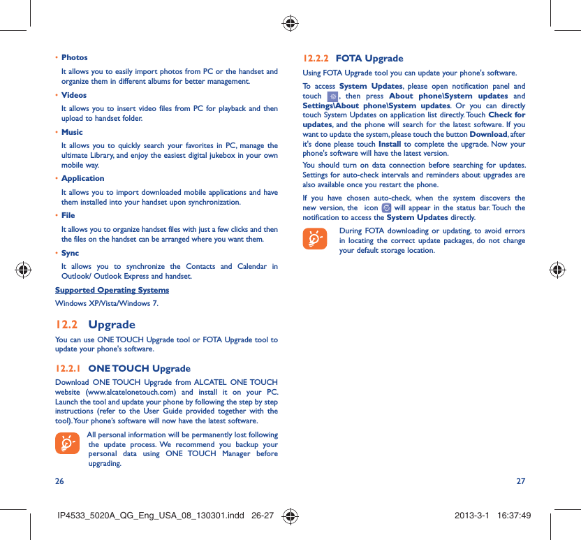 26 27Photos• It allows you to easily import photos from PC or the handset and organize them in different albums for better management.Videos• It allows you to insert video files from PC for playback and then upload to handset folder.Music• It allows you to quickly search your favorites in PC, manage the ultimate Library, and enjoy the easiest digital jukebox in your own mobile way. Application • It allows you to import downloaded mobile applications and have them installed into your handset upon synchronization.File • It allows you to organize handset files with just a few clicks and then the files on the handset can be arranged where you want them.Sync• It allows you to synchronize the Contacts and Calendar in Outlook/ Outlook Express and handset.Supported Operating SystemsWindows XP/Vista/Windows 7.Upgrade12.2 You can use ONE TOUCH Upgrade tool or FOTA Upgrade tool to  update your phone&apos;s software.ONE TOUCH  Upgrade12.2.1 Download ONE TOUCH Upgrade from ALCATEL ONE TOUCH website (www.alcatelonetouch.com) and install it on your PC. Launch the tool and update your phone by following the step by step instructions (refer to the User Guide provided together with the tool). Your phone’s software will now have the latest software. All personal information will be permanently lost following the update process. We recommend you backup your personal data using ONE TOUCH Manager before upgrading.FOTA Upgrade12.2.2 Using FOTA Upgrade tool you can update your phone&apos;s software.To access System Updates, please open notification panel and touch   , then press About phone\System updates and Settings\About phone\System updates. Or you can directly touch System Updates on application list directly. Touch Check for updates, and the phone will search for the latest software. If you want to update the system, please touch the button Download, after it&apos;s done please touch Install to complete the upgrade. Now your phone&apos;s software will have the latest version.You should turn on data connection before searching for updates. Settings for auto-check intervals and reminders about upgrades are also available once you restart the phone.If you have chosen auto-check, when the system discovers the new version, the  icon   will appear in the status bar. Touch the notification to access the System Updates directly.During FOTA downloading or updating, to avoid errors in locating the correct update packages, do not change your default storage location.IP4533_5020A_QG_Eng_USA_08_130301.indd   26-27IP4533_5020A_QG_Eng_USA_08_130301.indd   26-27 2013-3-1   16:37:492013-3-1   16:37:49