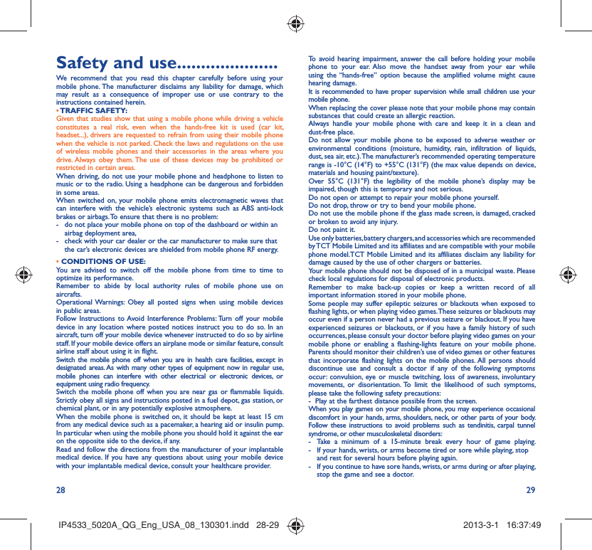 28 29Safety and use .....................We recommend that you read this chapter carefully before using your mobile phone. The manufacturer disclaims any liability for damage, which may result as a consequence of improper use or use contrary to the instructions contained herein.• TRAFFIC  SAFETY:Given that studies show that using a mobile phone while driving a vehicle constitutes a real risk, even when the hands-free kit is used (car kit, headset...), drivers are requested to refrain from using their mobile phone when the vehicle is not parked. Check the laws and regulations on the use of wireless mobile phones and their accessories in the areas where you drive. Always obey them. The use of these devices may be prohibited or restricted in certain areas.When driving, do not use your mobile phone and headphone to listen to music or to the radio. Using a headphone can be dangerous and forbidden in some areas.When switched on, your mobile phone emits electromagnetic waves that can interfere with the vehicle’s electronic systems such as ABS anti-lock brakes or airbags. To ensure that there is no problem:-  do not place your mobile phone on top of the dashboard or within an airbag deployment area,-  check with your car dealer or the car manufacturer to make sure that the car’s electronic devices are shielded from mobile phone RF energy.• CONDITIONS OF USE:You are advised to switch off the mobile phone from time to time to optimize its performance.Remember to abide by local authority rules of mobile phone use on aircrafts.Operational Warnings: Obey all posted signs when using mobile devices in public areas. Follow Instructions to Avoid Interference Problems: Turn off your mobile device in any location where posted notices instruct you to do so. In an aircraft, turn off your mobile device whenever instructed to do so by airline staff. If your mobile device offers an airplane mode or similar feature, consult airline staff about using it in flight.Switch the mobile phone off when you are in health care facilities, except in designated areas. As with many other types of equipment now in regular use, mobile phones can interfere with other electrical or electronic devices, or equipment using radio frequency.Switch the mobile phone off when you are near gas or flammable liquids. Strictly obey all signs and instructions posted in a fuel depot, gas station, or chemical plant, or in any potentially explosive atmosphere.When the mobile phone is switched on, it should be kept at least 15 cm from any medical device such as a pacemaker, a hearing aid or insulin pump. In particular when using the mobile phone you should hold it against the ear on the opposite side to the device, if any. Read and follow the directions from the manufacturer of your implantable medical device. If you have any questions about using your mobile device with your implantable medical device, consult your healthcare provider.To avoid hearing impairment, answer the call before holding your mobile phone to your ear. Also move the handset away from your ear while using the “hands-free” option because the amplified volume might cause hearing damage.It is recommended to have proper supervision while small children use your mobile phone.When replacing the cover please note that your mobile phone may contain substances that could create an allergic reaction.Always handle your mobile phone with care and keep it in a clean and dust-free place.Do not allow your mobile phone to be exposed to adverse weather or environmental conditions (moisture, humidity, rain, infiltration of liquids, dust, sea air, etc.). The manufacturer’s recommended operating temperature range is -10°C (14°F) to +55°C (131°F) (the max value depends on device, materials and housing paint/texture).Over 55°C (131°F) the legibility of the mobile phone’s display may be impaired, though this is temporary and not serious. Do not open or attempt to repair your mobile phone yourself.Do not drop, throw or try to bend your mobile phone.Do not use the mobile phone if the glass made screen, is damaged, cracked or broken to avoid any injury.Do not paint it.Use only batteries, battery chargers, and accessories which are recommended by TCT Mobile Limited and its affiliates and are compatible with your mobile phone model.TCT Mobile Limited and its affiliates disclaim any liability for damage caused by the use of other chargers or batteries.Your mobile phone should not be disposed of in a municipal waste. Please check local regulations for disposal of electronic products.Remember to make back-up copies or keep a written record of all important information stored in your mobile phone.Some people may suffer epileptic seizures or blackouts when exposed to flashing lights, or when playing video games. These seizures or blackouts may occur even if a person never had a previous seizure or blackout. If you have experienced seizures or blackouts, or if you have a family history of such occurrences, please consult your doctor before playing video games on your mobile phone or enabling a flashing-lights feature on your mobile phone. Parents should monitor their children’s use of video games or other features that incorporate flashing lights on the mobile phones. All persons should discontinue use and consult a doctor if any of the following symptoms occur: convulsion, eye or muscle twitching, loss of awareness, involuntary movements, or disorientation. To limit the likelihood of such symptoms, please take the following safety precautions:-  Play at the farthest distance possible from the screen.When you play games on your mobile phone, you may experience occasional discomfort in your hands, arms, shoulders, neck, or other parts of your body. Follow these instructions to avoid problems such as tendinitis, carpal tunnel syndrome, or other musculoskeletal disorders:-  Take a minimum of a 15-minute break every hour of game playing.-  If your hands, wrists, or arms become tired or sore while playing, stop and rest for several hours before playing again.-  If you continue to have sore hands, wrists, or arms during or after playing, stop the game and see a doctor.IP4533_5020A_QG_Eng_USA_08_130301.indd   28-29IP4533_5020A_QG_Eng_USA_08_130301.indd   28-29 2013-3-1   16:37:492013-3-1   16:37:49