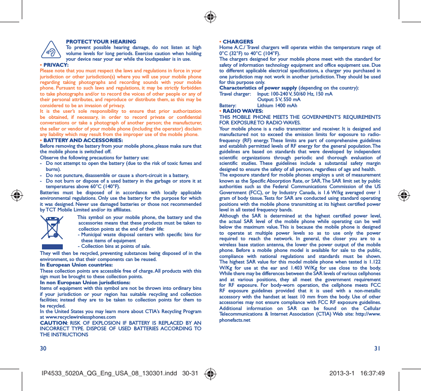 30 31PROTECT YOUR  HEARING To prevent possible hearing damage, do not listen at high volume levels for long periods. Exercise caution when holding your device near your ear while the loudspeaker is in use. • PRIVACY:Please note that you must respect the laws and regulations in force in your jurisdiction or other jurisdiction(s) where you will use your mobile phone regarding taking photographs and recording sounds with your mobile phone. Pursuant to such laws and regulations, it may be strictly forbidden to take photographs and/or to record the voices of other people or any of their personal attributes, and reproduce or distribute them, as this may be considered to be an invasion of privacy.  It is the user’s sole responsibility to ensure that prior authorization be obtained, if necessary, in order to record private or confidential conversations or take a photograph of another person; the manufacturer, the seller or vendor of your mobile phone (including the operator) disclaim any liability which may result from the improper use of the mobile phone.• BATTERY AND ACCESSORIES:Before removing the battery from your mobile phone, please make sure that the mobile phone is switched off. Observe the following precautions for battery use: -  Do not attempt to open the battery (due to the risk of toxic fumes and burns). -  Do not puncture, disassemble or cause a short-circuit in a battery, -  Do not burn or dispose of a used battery in the garbage or store it at temperatures above 60°C (140°F). Batteries must be disposed of in accordance with locally applicable environmental regulations. Only use the battery for the purpose for which it was designed. Never use damaged batteries or those not recommended by TCT Mobile Limited and/or its affiliates.  This symbol on your mobile phone, the battery and the accessories means that these products must be taken to collection points at the end of their life: -  Municipal waste disposal centers with specific bins for these items of equipment  - Collection bins at points of sale.They will then be recycled, preventing substances being disposed of in the environment, so that their components can be reused.In European Union countries:These collection points are accessible free of charge. All products with this sign must be brought to these collection points.In non European Union jurisdictions:Items of equipment with this symbol are not be thrown into ordinary bins if your jurisdiction or your region has suitable recycling and collection facilities; instead they are to be taken to collection points for them to be recycled.In the United States you may learn more about CTIA’s Recycling Program at www.recyclewirelessphones.comCAUTION: RISK OF EXPLOSION IF BATTERY IS REPLACED BY AN INCORRECT TYPE. DISPOSE OF USED BATTERIES ACCORDING TO THE INSTRUCTIONS• CHARGERSHome A.C./ Travel chargers will operate within the temperature range of: 0°C (32°F) to 40°C (104°F).The chargers designed for your mobile phone meet with the standard for safety of information technology equipment and office equipment use. Due to different applicable electrical specifications, a charger you purchased in one jurisdiction may not work in another jurisdiction. They should be used for this purpose only.Characteristics of power supply (depending on the country):Travel charger:  Input: 100-240 V, 50/60 Hz, 150 mA  Output: 5 V, 550 mA Battery:  Lithium 1400 mAh• RADIO WAVES:THIS MOBILE PHONE MEETS THE GOVERNMENT’S REQUIREMENTS FOR EXPOSURE TO RADIO WAVES.Your mobile phone is a radio transmitter and receiver. It is designed and manufactured not to exceed the emission limits for exposure to radio-frequency (RF) energy. These limits are part of comprehensive guidelines and establish permitted levels of RF energy for the general population. The guidelines are based on standards that were developed by independent scientific organizations through periodic and thorough evaluation of scientific studies. These guidelines include a substantial safety margin designed to ensure the safety of all persons, regardless of age and health.The exposure standard for mobile phones employs a unit of measurement known as the Specific Absorption Rate, or SAR. The SAR limit set by public authorities such as the Federal Communications Commission of the US Government (FCC), or by Industry Canada, is 1.6 W/kg averaged over 1 gram of body tissue. Tests for SAR are conducted using standard operating positions with the mobile phone transmitting at its highest certified power level in all tested frequency bands.Although the SAR is determined at the highest certified power level, the actual SAR level of the mobile phone while operating can be well below the maximum value. This is because the mobile phone is designed to operate at multiple power levels so as to use only the power required to reach the network. In general, the closer you are to a wireless base station antenna, the lower the power output of the mobile phone. Before a mobile phone model is available for sale to the public, compliance with national regulations and standards must be shown.The highest SAR value for this model mobile phone when tested is 1.122 W/Kg for use at the ear and 1.403 W/Kg for use close to the body. While there may be differences between the SAR levels of various cellphones and at various positions, they all meet the government requirement for RF exposure. For body-worn operation, the cellphone meets FCC RF exposure guidelines provided that it is used with a non-metallic accessory with the handset at least 10 mm from the body. Use of other accessories may not ensure compliance with FCC RF exposure guidelines.Additional information on SAR can be found on the Cellular Telecommunications &amp; Internet Association (CTIA) Web site: http://www.phonefacts.netIP4533_5020A_QG_Eng_USA_08_130301.indd   30-31IP4533_5020A_QG_Eng_USA_08_130301.indd   30-31 2013-3-1   16:37:492013-3-1   16:37:49