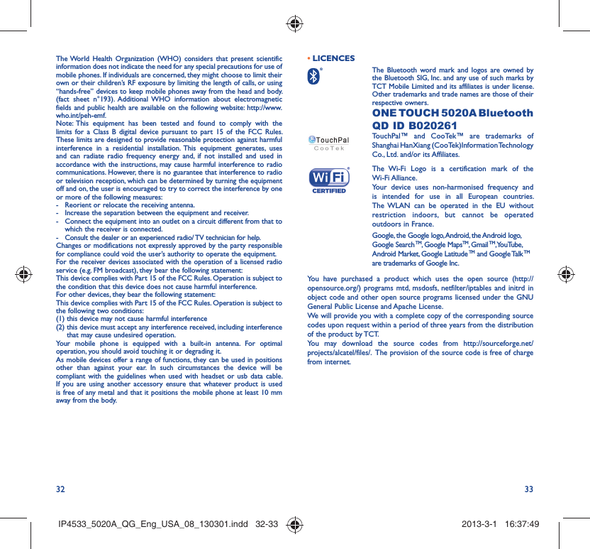 32 33The World Health Organization (WHO) considers that present scientific information does not indicate the need for any special precautions for use of mobile phones. If individuals are concerned, they might choose to limit their own or their children’s RF exposure by limiting the length of calls, or using “hands-free” devices to keep mobile phones away from the head and body. (fact sheet n°193). Additional WHO information about electromagnetic fields and public health are available on the following website: http://www.who.int/peh-emf. Note: This equipment has been tested and found to comply with the limits for a Class B digital device pursuant to part 15 of the FCC Rules. These limits are designed to provide reasonable protection against harmful interference in a residential installation. This equipment generates, uses and can radiate radio frequency energy and, if not installed and used in accordance with the instructions, may cause harmful interference to radio communications. However, there is no guarantee that interference to radio or television reception, which can be determined by turning the equipment off and on, the user is encouraged to try to correct the interference by one or more of the following measures:-  Reorient or relocate the receiving antenna.-  Increase the separation between the equipment and receiver.-  Connect the equipment into an outlet on a circuit different from that to which the receiver is connected.-  Consult the dealer or an experienced radio/ TV technician for help.Changes or modifications not expressly approved by the party responsible for compliance could void the user’s authority to operate the equipment.For the receiver devices associated with the operation of a licensed radio service (e.g. FM broadcast), they bear the following statement:This device complies with Part 15 of the FCC Rules. Operation is subject to the condition that this device does not cause harmful interference.For other devices, they bear the following statement:This device complies with Part 15 of the FCC Rules. Operation is subject to the following two conditions:(1) this device may not cause harmful interference(2)  this device must accept any interference received, including interference that may cause undesired operation.Your mobile phone is equipped with a built-in antenna. For optimal operation, you should avoid touching it or degrading it.As mobile devices offer a range of functions, they can be used in positions other than against your ear. In such circumstances the device will be compliant with the guidelines when used with headset or usb data cable. If you are using another accessory ensure that whatever product is used is free of any metal and that it positions the mobile phone at least 10 mm away from the body.LICENCES •  The Bluetooth word mark and logos are owned by the Bluetooth SIG, Inc. and any use of such marks by TCT Mobile Limited and its affiliates is under license. Other trademarks and trade names are those of their respective owners.  ONE TOUCH 5020A Bluetooth QD ID B020261TouchPal™ and CooTek™ are trademarks of Shanghai HanXiang (CooTek)Information Technology Co., Ltd. and/or its Affiliates. The Wi-Fi Logo is a certification mark of the Wi-Fi Alliance.Your device uses non-harmonised frequency and is intended for use in all European countries. The WLAN can be operated in the EU without restriction indoors, but cannot be operated outdoors in France.Google, the Google logo, Android, the Android logo, Google Search TM, Google MapsTM, Gmail TM, YouTube, Android Market, Google Latitude TM and Google Talk TM are trademarks of Google Inc.You have purchased a product which uses the open source (http://opensource.org/) programs mtd, msdosfs, netfilter/iptables and initrd in object code and other open source programs licensed under the GNU General Public License and Apache License. We will provide you with a complete copy of the corresponding source codes upon request within a period of three years from the distribution of the product by TCT. You may download the source codes from http://sourceforge.net/projects/alcatel/files/.  The provision of the source code is free of charge from internet. IP4533_5020A_QG_Eng_USA_08_130301.indd   32-33IP4533_5020A_QG_Eng_USA_08_130301.indd   32-33 2013-3-1   16:37:492013-3-1   16:37:49