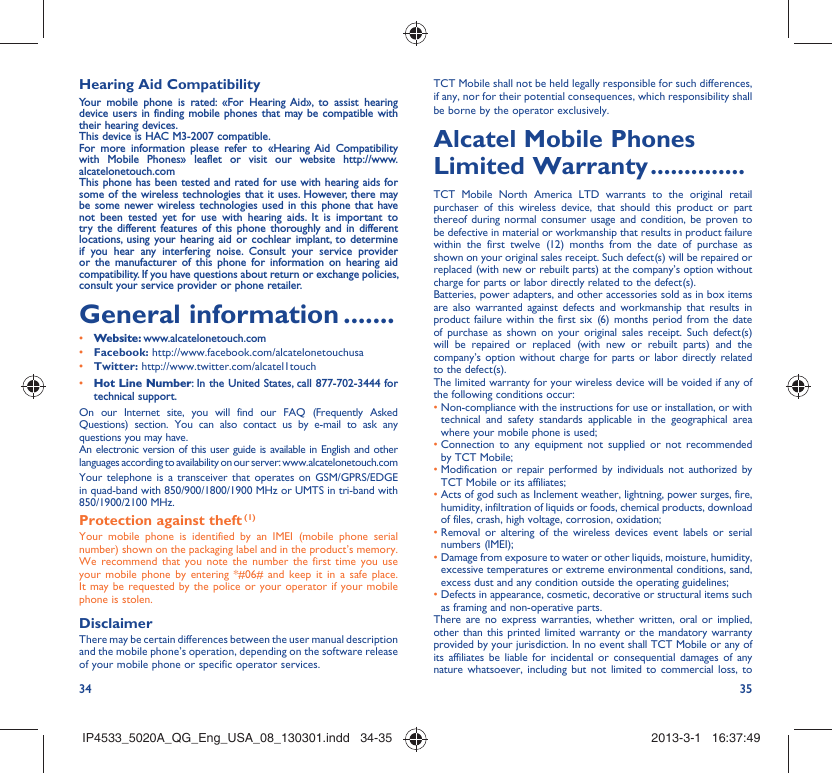 34 35Hearing Aid CompatibilityYour mobile phone is rated: «For Hearing Aid», to assist hearing device users in finding mobile phones that may be compatible with their hearing devices.This device is HAC M3-2007 compatible.For more information please refer to «Hearing Aid Compatibility with Mobile Phones» leaflet or visit our website http://www.alcatelonetouch.comThis phone has been tested and rated for use with hearing aids for some of the wireless technologies that it uses. However, there may be some newer wireless technologies used in this phone that have not been tested yet for use with hearing aids. It is important to try the different features of this phone thoroughly and in different locations, using your hearing aid or cochlear implant, to determine if you hear any interfering noise. Consult your service provider or the manufacturer of this phone for information on hearing aid compatibility. If you have questions about return or exchange policies, consult your service provider or phone retailer. General information .......• Website: www.alcatelonetouch.com• Facebook: http://www.facebook.com/alcatelonetouchusa• Twitter: http://www.twitter.com/alcatel1touch• Hot Line Number: In the United States, call 877-702-3444 for technical support.On our Internet site, you will find our FAQ (Frequently Asked Questions) section. You can also contact us by e-mail to ask any questions you may have. An electronic version of this user guide is available in English and other languages according to availability on our server: www.alcatelonetouch.comYour telephone is a transceiver that operates on GSM/GPRS/EDGE in quad-band with 850/900/1800/1900 MHz or UMTS in tri-band with 850/1900/2100 MHz.Protection against theft (1)Your mobile phone is identified by an IMEI (mobile phone serial number) shown on the packaging label and in the product’s memory. We recommend that you note the number the first time you use your mobile phone by entering *#06# and keep it in a safe place. It may be requested by the police or your operator if your mobile phone is stolen. DisclaimerThere may be certain differences between the user manual description and the mobile phone’s operation, depending on the software release of your mobile phone or specific operator services.TCT Mobile shall not be held legally responsible for such differences, if any, nor for their potential consequences, which responsibility shall be borne by the operator exclusively.Alcatel Mobile Phones Limited Warranty ..............TCT Mobile North America LTD warrants to the original retail purchaser of this wireless device, that should this product or part thereof during normal consumer usage and condition, be proven to be defective in material or workmanship that results in product failure within the first twelve (12) months from the date of purchase as shown on your original sales receipt. Such defect(s) will be repaired or  replaced (with new or rebuilt parts) at the company’s option without charge for parts or labor directly related to the defect(s).Batteries, power adapters, and other accessories sold as in box items are also warranted against defects and workmanship that results in product failure within the first six (6) months period from the date of purchase as shown on your original sales receipt. Such defect(s) will be repaired or replaced (with new or rebuilt parts) and the company’s option without charge for parts or labor directly related to the defect(s).The limited warranty for your wireless device will be voided if any of the following conditions occur:•  Non-compliance with the instructions for use or installation, or with technical and safety standards applicable in the geographical area where your mobile phone is used;•  Connection to any equipment not supplied or not recommended by TCT Mobile;•  Modification or repair performed by individuals not authorized by TCT Mobile or its affiliates;•  Acts of god such as Inclement weather, lightning, power surges, fire, humidity, infiltration of liquids or foods, chemical products, download of files, crash, high voltage, corrosion, oxidation;•  Removal or altering of the wireless devices event labels or serial numbers (IMEI);•  Damage from exposure to water or other liquids, moisture, humidity, excessive temperatures or extreme environmental conditions, sand, excess dust and any condition outside the operating guidelines;•  Defects in appearance, cosmetic, decorative or structural items such as framing and non-operative parts.There are no express warranties, whether written, oral or implied, other than this printed limited warranty or the mandatory warranty provided by your jurisdiction. In no event shall TCT Mobile or any of its affiliates be liable for incidental or consequential damages of any nature whatsoever, including but not limited to commercial loss, to IP4533_5020A_QG_Eng_USA_08_130301.indd   34-35IP4533_5020A_QG_Eng_USA_08_130301.indd   34-35 2013-3-1   16:37:492013-3-1   16:37:49
