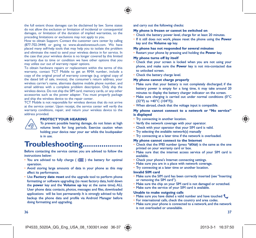 36 37the full extent those damages can be disclaimed by law. Some states do not allow the exclusion or limitation of incidental or consequential damages, or limitation of the duration of implied warranties, so the preceding limitations or exclusions may not apply to you.How to obtain Support: Contact the customer care center by calling (877-702-3444) or going to www.alcatelonetouch.com. We have placed many self-help tools that may help you to isolate the problem and eliminate the need to send your wireless device in for service. In the case that your wireless device is no longer covered by this limited warranty due to time or condition we have other options that you may utilize our out of warranty repair options.To obtain hardware repairs or replacement within the terms of this warranty, contact TCT Mobile to get an RMA number, include a copy of the original proof of warranty coverage (e.g. original copy of the dated bill of sale, invoice), the consumer’s return address, your wireless carrier’s name, alternate daytime mobile phone number, and email address with a complete problem description. Only ship the wireless device. Do not ship the SIM card, memory cards, or any other accessories such as the power adapter. You must properly package and ship the wireless device to the repair center. TCT Mobile is not responsible for wireless devices that do not arrive at the service center. Upon receipt, the service center will verify the warranty conditions, repair, and return your wireless device to the address provided. PROTECT YOUR  HEARING To prevent possible hearing damage, do not listen at high volume levels for long periods. Exercise caution when holding your device near your ear while the loudspeaker is in use. Troubleshooting...................Before contacting the service center, you are advised to follow the instructions below:You are advised to fully charge ( •   ) the battery for optimal operation.Avoid storing large amounts of data in your phone as this may • affect its performance.Use •  Factory date reset and the upgrade tool to perform phone formatting or software upgrading (to reset factory data, hold down the power key and the Volume up key at the same time). ALL User phone data: contacts, photos, messages and files, downloaded applications  will be lost permanently. It is strongly advised to fully backup the phone data and profile via Android Manager before doing formatting and upgrading. and carry out the following checks:My phone is frozen or cannot be switched on Check the battery power level, charge for at least 20 minutes.• If it still does not work, please reset the phone using the •  Power key and the Volume up key.My phone has not responded for several minutesRestart your phone by pressing and holding the •  Power key.My phone turns off by itselfCheck that your screen is locked when you are not using your • phone, and make sure the Power key is not mis-contacted due to unlocked screen.Check the battery charge level.• My phone cannot charge properlyMake sure that your battery is not completely discharged; if the • battery power is empty for a long time, it may take around 20 minutes to display the battery charger indicator on the screen.Make sure charging is carried out under normal conditions (0°C • (32°F) to +40°C (104°F)).When abroad, check that the voltage input is compatible.• My phone cannot connect to a network or “No service” is displayedTry connecting in another location.• Verify the network coverage with your operator.• Check with your operator that your SIM card is valid.• Try selecting the available network(s) manually • Try connecting at a later time if the network is overloaded.• My phone cannot connect to the InternetCheck that the IMEI number (press *#06#) is the same as the one • printed on your warranty card or box.Make sure that the internet access service of your SIM card is • available.Check your phone&apos;s Internet connecting settings.• Make sure you are in a place with network coverage.• Try connecting at a later time or another location.• Invalid SIM cardMake sure the SIM card has been correctly inserted (see “Inserting • or removing the SIM card”).Make sure the chip on your SIM card is not damaged or scratched.• Make sure the service of your SIM card is available.• Unable to make outgoing callsMake sure you have dialed a valid number and have touched •  .For international calls, check the country and area codes.• Make sure your phone is connected to a network, and the network • is not overloaded or unavailable.IP4533_5020A_QG_Eng_USA_08_130301.indd   36-37IP4533_5020A_QG_Eng_USA_08_130301.indd   36-37 2013-3-1   16:37:502013-3-1   16:37:50