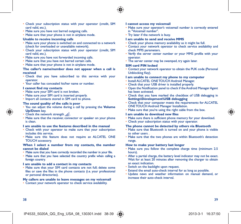 38 39Check your subscription status with your operator (credit, SIM • card valid, etc.).Make sure you have not barred outgoing calls.• Make sure that your phone is not in airplane mode.• Unable to receive incoming callsMake sure your phone is switched on and connected to a network • (check for overloaded or unavailable network).Check your subscription status with your operator (credit, SIM • card valid, etc.).Make sure you have not forwarded incoming calls.• Make sure that you have not barred certain calls.• Make sure that your phone is not in airplane mode.• The caller’s name/number does not appear when a call is receivedCheck that you have subscribed to this service with your • operator.Your caller has concealed his/her name or number.• I cannot find my contactsMake sure your SIM card is not broken.• Make sure your SIM card is inserted properly.• Import all contacts stored in SIM card to phone.• The sound quality of the calls is poorYou can adjust the volume during a call by pressing the •  Volume Up/Down key.Check the network strength •   .Make sure that the receiver, connector or speaker on your phone • is clean.I am unable to use the features described in the manualCheck with your operator to make sure that your subscription • includes this service.Make sure this feature does not require an ALCATEL ONE • TOUCH accessory.When I select a number from my contacts, the number cannot be dialedMake sure that you have correctly recorded the number in your file.• Make sure that you have selected the country prefix when calling a • foreign country.I am unable to add a contact in my contactsMake sure that your SIM card contacts are not full; delete some • files or save the files in the phone contacts (i.e. your professional or personal directories).My callers are unable to leave messages on my voicemailContact your network operator to check service availability.• I cannot access my voicemailMake sure your operator’s voicemail number is correctly entered • in &quot;Voicemail number&quot;.Try later if the network is busy.• I am unable to send and receive MMSCheck your phone memory availability as it might be full.• Contact your network operator to check service availability and • check MMS parameters.Verify the server center number or your MMS profile with your • operator.The server center may be swamped, try again later.• SIM card PIN lockedContact your network operator to obtain the PUK code (Personal • Unblocking Key).I am unable to connect my phone to my computerInstall ALCATEL ONE TOUCH Android Manager.• Check that your USB driver is installed properly.• Open the Notification panel to check if the Android Manager Agent • has been activated.Check that you have marked the checkbox of USB debugging in • Settings\Development\USB debuggingCheck that your computer meets the requirements for ALCATEL • ONE TOUCH Android Manager Installation.Make sure that you’re using the right cable from the box.• I am unable to download new filesMake sure there is sufficient phone memory for your download.• Check your subscription status with your operator.• The phone cannot be detected by others via BluetoothMake sure that Bluetooth is turned on and your phone is visible • to other users .Make sure that the two phones are within Bluetooth’s detection • range.How to make your battery last longerMake sure you follow the complete charge time (minimum 2.5 • hours).After a partial charge, the battery level indicator may not be exact. • Wait for at least 20 minutes after removing the charger to obtain an exact indication.Switch on the backlight upon request.• Extend the email auto-check interval for as long as possible.• Update news and weather information on manual demand, or • increase their auto-check interval.IP4533_5020A_QG_Eng_USA_08_130301.indd   38-39IP4533_5020A_QG_Eng_USA_08_130301.indd   38-39 2013-3-1   16:37:502013-3-1   16:37:50