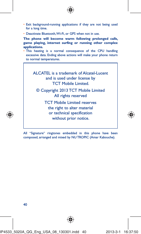 40Exit background-running applications if they are not being used • for a long time.Deactivate Bluetooth, Wi-Fi, or GPS when not in use.• The phone will become warm following prolonged calls, game playing, internet surfing or running other complex applications. This heating is a normal consequence of the CPU handling • excessive data. Ending above actions will make your phone return to normal temperatures.ALCATEL is a trademark of Alcatel-Lucentand is used under license by TCT Mobile Limited.© Copyright 2013 TCT Mobile LimitedAll rights reservedTCT Mobile Limited reserves the right to alter material or technical specification without prior notice.All  “Signature” ringtones embedded in this phone have been composed, arranged and mixed by NU TROPIC (Amar Kabouche).IP4533_5020A_QG_Eng_USA_08_130301.indd   40IP4533_5020A_QG_Eng_USA_08_130301.indd   40 2013-3-1   16:37:502013-3-1   16:37:50