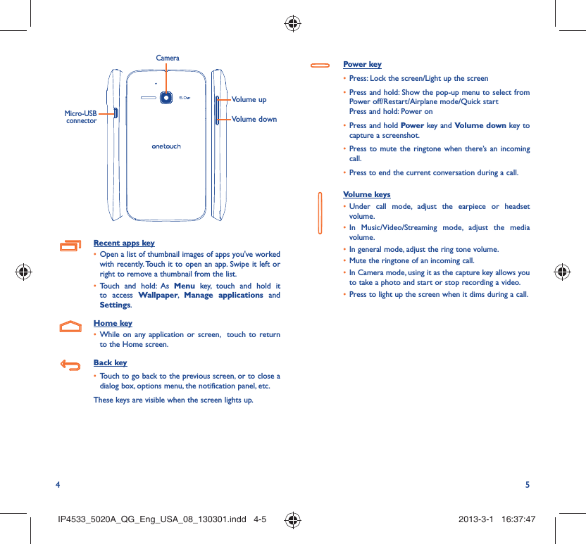 4 5Volume upVolume downCameraMicro-USB connectorRecent apps keyOpen a list of thumbnail images of apps you&apos;ve worked • with recently. Touch it to open an app. Swipe it left or right to remove a thumbnail from the list. Touch and hold: As •  Menu key, touch and hold it to access Wallpaper,  Manage applications and Settings.Home keyWhile on any application or screen,  touch to return • to the Home screen.Back keyTouch to go back to the previous screen, or to close a • dialog box, options menu, the notification panel, etc.These keys are visible when the screen lights up.Power keyPress: Lock the screen/Light up the screen• Press and hold: Show the pop-up menu to select from • Power off/Restart/Airplane mode/Quick startPress and hold: Power onPress and hold•   Power key and Volume down key to capture a screenshot.Press to mute the ringtone when there’s an incoming • call.Press to end the current conversation during a call.• Volume keys Under call mode, adjust the earpiece or headset • volume.In Music/Video/Streaming mode, adjust the media • volume.In general mode, adjust the ring tone volume.• Mute the ringtone of an incoming call.• In Camera mode, using it as the capture key allows you • to take a photo and start or stop recording a video.Press to light up the screen when it dims during a call.• IP4533_5020A_QG_Eng_USA_08_130301.indd   4-5IP4533_5020A_QG_Eng_USA_08_130301.indd   4-5 2013-3-1   16:37:472013-3-1   16:37:47