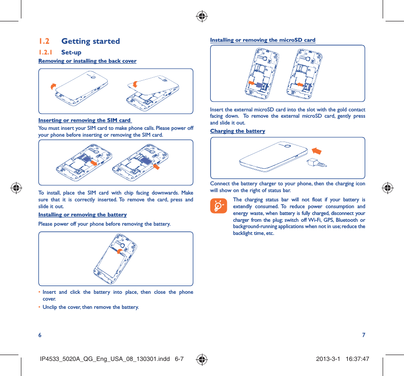 6 7Getting started1.2  Set-up1.2.1 Removing or installing the back coverInserting or removing the SIM card You must insert your SIM card to make phone calls. Please power off your phone before inserting or removing the SIM card.To install, place the SIM card with chip facing downwards. Make sure that it is correctly inserted. To remove the card, press and slide it out.Installing or removing the batteryPlease power off your phone before removing the battery.Insert and click the battery into place, then close the phone • cover.Unclip the cover, then remove the battery.• Installing or removing the microSD cardInsert the external microSD card into the slot with the gold contact facing down.  To remove the external microSD card, gently press and slide it out.Charging the batteryConnect the battery charger to your phone, then the charging icon will show on the right of status bar.    The charging status bar will not float if your battery is extendly consumed. To reduce power consumption and energy waste, when battery is fully charged, disconnect your charger from the plug; switch off Wi-Fi, GPS, Bluetooth or background-running applications when not in use; reduce the backlight time, etc.IP4533_5020A_QG_Eng_USA_08_130301.indd   6-7IP4533_5020A_QG_Eng_USA_08_130301.indd   6-7 2013-3-1   16:37:472013-3-1   16:37:47