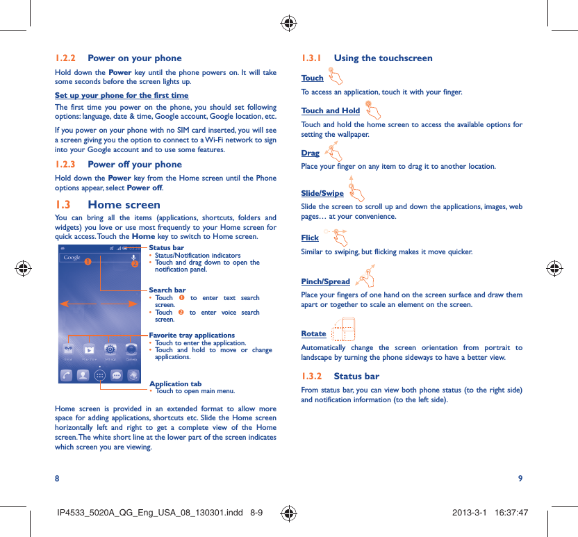 8 9Power on your phone1.2.2 Hold down the Power key until the phone powers on. It will take some seconds before the screen lights up.Set up your phone for the first timeThe first time you power on the phone, you should set following options: language, date &amp; time, Google account, Google location, etc.If you power on your phone with no SIM card inserted, you will see a screen giving you the option to connect to a Wi-Fi network to sign into your Google account and to use some features.Power off your phone1.2.3 Hold down the Power key from the Home screen until the Phone options appear, select Power off.Home screen1.3 You can bring all the items (applications, shortcuts, folders and widgets) you love or use most frequently to your Home screen for quick access. Touch the Home key to switch to Home screen.Status barStatus/Notification indicators • Touch and drag down to open the • notification panel.Application tabTouch to open main menu.• Search barTouch •   to enter text search screen. Touch •   to enter voice search screen.Favorite tray applicationsTouch to enter the application.• Touch and hold to move or change • applications.Home screen is provided in an extended format to allow more space for adding applications, shortcuts etc. Slide the Home screen horizontally left and right to get a complete view of the Home screen. The white short line at the lower part of the screen indicates which screen you are viewing.Using the touchscreen1.3.1 Touch  To access an application, touch it with your finger.Touch and Hold  Touch and hold the home screen to access the available options for setting the wallpaper.Drag  Place your finger on any item to drag it to another location.Slide/Swipe  Slide the screen to scroll up and down the applications, images, web pages… at your convenience.Flick  Similar to swiping, but flicking makes it move quicker.Pinch/Spread  Place your fingers of one hand on the screen surface and draw them apart or together to scale an element on the screen.Rotate  Automatically change the screen orientation from portrait to landscape by turning the phone sideways to have a better view.Status bar1.3.2 From status bar, you can view both phone status (to the right side) and notification information (to the left side). IP4533_5020A_QG_Eng_USA_08_130301.indd   8-9IP4533_5020A_QG_Eng_USA_08_130301.indd   8-9 2013-3-1   16:37:472013-3-1   16:37:47