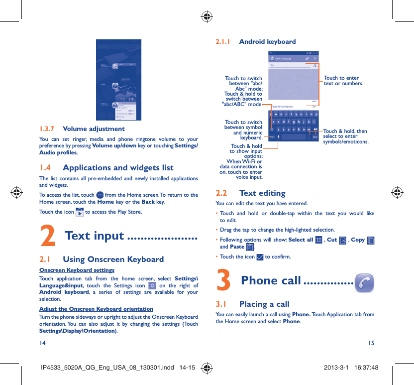 14 15Volume adjustment1.3.7 You can set ringer, media and phone ringtone volume to your preference by pressing Volume up/down key or touching Settings/Audio profiles.Applications and widgets list1.4 The list contains all pre-embedded and newly installed applications and widgets.To access the list, touch   from the Home screen. To return to the Home screen, touch the Home key or the Back key.Touch the icon   to access the Play Store.  Text input2   .....................Using Onscreen Keyboard2.1 Onscreen Keyboard settingsTouch application tab from the home screen, select Settings\Language&amp;input, touch the Settings icon   on the right of Android keyboard, a series of settings are available for your selection. Adjust the Onscreen Keyboard orientationTurn the phone sideways or upright to adjust the Onscreen Keyboard orientation. You can also adjust it by changing the settings (Touch  Settings\Display\Orientation).Android keyboard2.1.1 Touch to switch between symbol and numeric keyboard.Touch &amp; hold, then select to enter symbols/emoticons.Touch to enter text or numbers.Touch &amp; hold to show input options; When Wi-Fi  or data connection is on, touch to enter voice input.Touch to switch  between &quot;abc/Abc&quot; mode; Touch &amp; hold to switch between &quot;abc/ABC&quot; mode.Text editing2.2 You can edit the text you have entered.Touch and hold or double-tap within the text you would like • to edit.Drag the tap to change the high-lighted selection.• Following options will show: •  Select all  , Cut   , Copy    and Paste  .Touch the icon •   to confirm.Phone call3   ...............Placing a call3.1 You can easily launch a call using Phone. Touch Application tab  from the Home screen and select Phone. IP4533_5020A_QG_Eng_USA_08_130301.indd   14-15IP4533_5020A_QG_Eng_USA_08_130301.indd   14-15 2013-3-1   16:37:482013-3-1   16:37:48