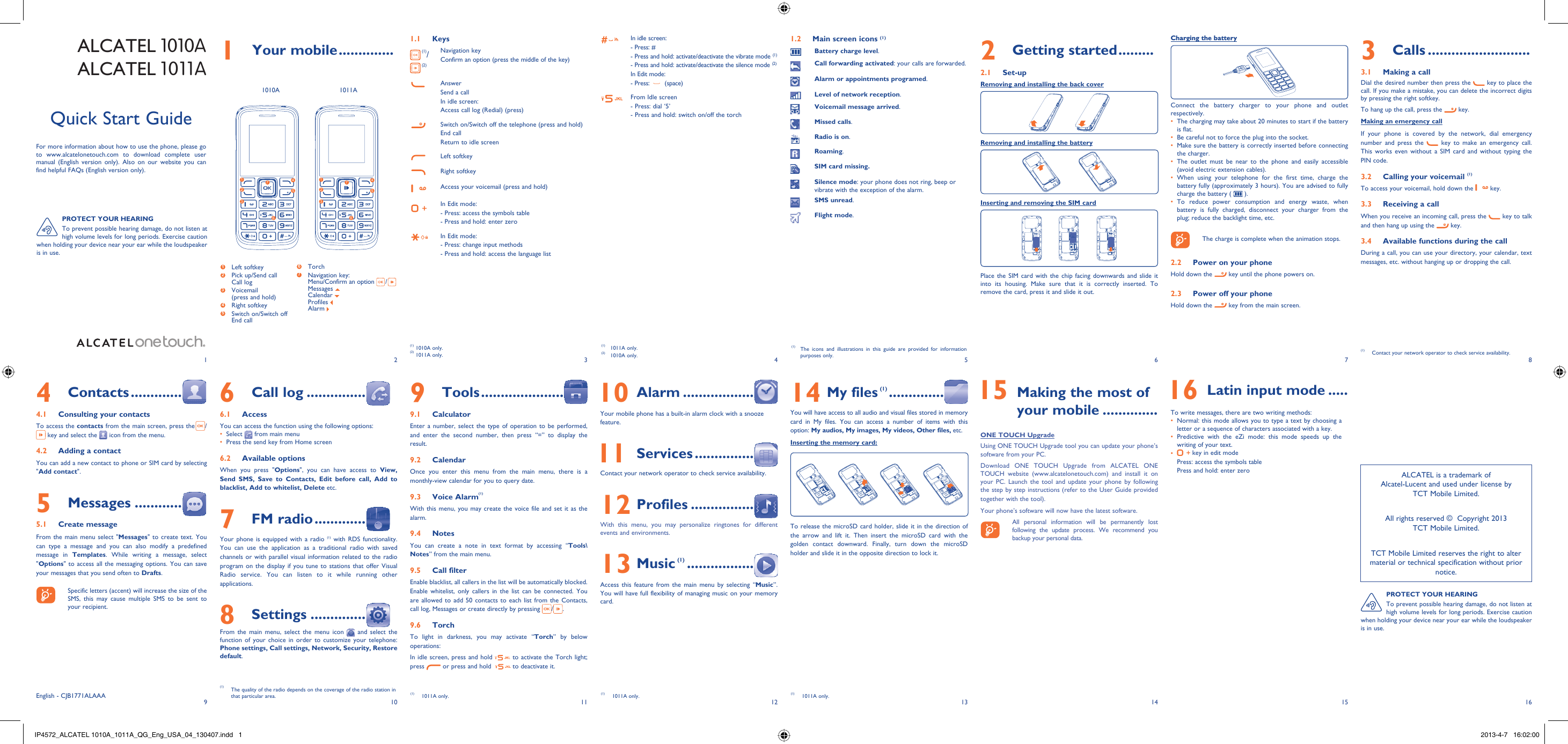 192103114125136147158161 Your mobile ..............1.1 Keys (1)/ (2)Navigation keyConfirm an option (press the middle of the key)AnswerSend a callIn idle screen:Access call log (Redial) (press)Switch on/Switch off the telephone (press and hold)End callReturn to idle screen Left softkeyRight softkeyAccess your voicemail (press and hold)In Edit mode: - Press: access the symbols table- Press and hold: enter zeroIn Edit mode:- Press: change input methods- Press and hold: access the language listIn idle screen:- Press: #-  Press and hold: activate/deactivate the vibrate mode (1)-  Press and hold: activate/deactivate the silence mode (2)In Edit mode:- Press:   (space)From Idle screen- Press: dial ‘5’- Press and hold: switch on/off the torchALCATEL 1010AALCATEL 1011A2 Getting started .........2.1 Set-upRemoving and installing the back coverRemoving and installing the batteryInserting and removing the SIM cardPlace the SIM card with the chip facing downwards and slide it into its housing. Make sure that it is correctly inserted. To remove the card, press it and slide it out. 4 Contacts .............4.1  Consulting your contactsTo access the contacts from the main screen, press the  / key and select the   icon from the menu. 4.2  Adding a contactYou can add a new contact to phone or SIM card by selecting &quot;Add contact&quot;.5 Messages ............5.1 Create messageFrom the main menu select &quot;Messages&quot; to create text. You can type a message and you can also modify a predefined message in Templates. While writing a message, select &quot;Options&quot; to access all the messaging options. You can save your messages that you send often to Drafts.    Specific letters (accent) will increase the size of the SMS, this may cause multiple SMS to be sent to your recipient.Quick Start GuideFor more information about how to use the phone, please go to www.alcatelonetouch.com to download complete user manual (English version only). Also on our website you can find helpful FAQs (English version only).(1) 1011A only.(2) 1010A only.(1)  The icons and illustrations in this guide are provided for information purposes only.(1) 1010A only.(2) 1011A only.3 Calls ..........................3.1  Making a callDial the desired number then press the   key to place the call. If you make a mistake, you can delete the incorrect digits by pressing the right softkey.To hang up the call, press the   key.Making an emergency callIf your phone is covered by the network, dial emergency number and press the   key to make an emergency call. This works even without a SIM card and without typing the PIN code. 3.2  Calling your voicemail (1)To access your voicemail, hold down the   key.3.3  Receiving a callWhen you receive an incoming call, press the   key to talk and then hang up using the   key. 3.4  Available functions during the callDuring a call, you can use your directory, your calendar, text messages, etc. without hanging up or dropping the call.(1)  Contact your network operator to check service availability.Charging the batteryConnect the battery charger to your phone and outlet respectively.The charging may take about 20 minutes to start if the battery • is flat.Be careful not to force the plug into the socket.• Make sure the battery is correctly inserted before connecting • the charger.The outlet must be near to the phone and easily accessible • (avoid electric extension cables).When using your telephone for the first time, charge the • battery fully (approximately 3 hours). You are advised to fully charge the battery (   ).To reduce power consumption and energy waste, when • battery is fully charged, disconnect your charger from the plug; reduce the backlight time, etc.    The charge is complete when the animation stops.2.2  Power on your phoneHold down the   key until the phone powers on.2.3  Power off your phoneHold down the   key from the main screen.6 Call log ...............6.1 AccessYou can access the function using the following options:Select •   from main menuPress the send key from Home screen• 6.2 Available optionsWhen you press &quot;Options&quot;, you can have access to View, Send SMS, Save to Contacts, Edit before call, Add to blacklist, Add to whitelist, Delete etc.7 FM radio .............Your phone is equipped with a radio (1) with RDS functionality. You can use the application as a traditional radio with saved channels or with parallel visual information related to the radio program on the display if you tune to stations that offer Visual Radio service. You can listen to it while running other applications.8 Settings ..............From the main menu, select the menu icon   and select the function of your choice in order to customize your telephone: Phone settings, Call settings, Network, Security, Restore default. 9 Tools .....................9.1 CalculatorEnter a number, select the type of operation to be performed, and enter the second number, then press “=” to display the result.9.2 CalendarOnce you enter this menu from the main menu, there is a monthly-view calendar for you to query date.9.3 Voice Alarm(1)With this menu, you may create the voice file and set it as the alarm. 9.4 NotesYou can create a note in text format by accessing “Tools\Notes” from the main menu.9.5 Call filterEnable blacklist, all callers in the list will be automatically blocked. Enable whitelist, only callers in the list can be connected. You are allowed to add 50 contacts to each list from the Contacts, call log, Messages or create directly by pressing  / .9.6 TorchTo light in darkness, you may activate “Torch” by below operations:In idle screen, press and hold   to activate the Torch light; press   or press and hold    to deactivate it. 10 Alarm ..................Your mobile phone has a built-in alarm clock with a snooze feature. 11 Services ...............Contact your network operator to check service availability.12 Profiles ................With this menu, you may personalize ringtones for different events and environments.13 Music (1) .................Access this feature from the main menu by selecting “Music”. You will have full flexibility of managing music on your memory card.14 My files (1) ..............You will have access to all audio and visual files stored in memory card in My files. You can access a number of items with this option: My audios, My images, My videos, Other files, etc.Inserting the memory card:To release the microSD card holder, slide it in the direction of the arrow and lift it. Then insert the microSD card with the golden contact downward. Finally, turn down the microSD holder and slide it in the opposite direction to lock it.(1)  The quality of the radio depends on the coverage of the radio station in that particular area. (1) 1011A only.(1) 1011A only. (1) 1011A only. 15  Making the most of your mobile ..............ONE TOUCH UpgradeUsing ONE TOUCH Upgrade tool you can update your phone’s software from your PC.Download ONE TOUCH Upgrade from ALCATEL ONE TOUCH website (www.alcatelonetouch.com) and install it on your PC. Launch the tool and update your phone by following the step by step instructions (refer to the User Guide provided together with the tool). Your phone’s software will now have the latest software.    All personal information will be permanently lost following the update process. We recommend you backup your personal data.English - CJB1771ALAAA12635741263574PROTECT YOUR HEARINGTo prevent possible hearing damage, do not listen at high volume levels for long periods. Exercise caution when holding your device near your ear while the loudspeaker is in use.1 Left softkey2  Pick up/Send callCall log3  Voicemail(press and hold)4 Right softkey5  Switch on/Switch offEnd call6  Torch7  Navigation key:Menu/Confirm an option  / Messages Calendar Profiles Alarm ALCATEL is a trademark of Alcatel-Lucent and used under license by TCT Mobile Limited.All rights reserved ©  Copyright 2013TCT Mobile Limited.TCT Mobile Limited reserves the right to alter material or technical specification without prior notice.PROTECT YOUR HEARINGTo prevent possible hearing damage, do not listen at high volume levels for long periods. Exercise caution when holding your device near your ear while the loudspeaker is in use.1010A 1011A 16 Latin input mode .....To write messages, there are two writing methods:Normal: this mode allows you to type a text by choosing a • letter or a sequence of characters associated with a key. Predictive with the eZi mode: this mode speeds up the • writing of your text.•   key in edit modePress: access the symbols tablePress and hold: enter zero1.2  Main screen icons (1)Battery charge level.Call forwarding activated: your calls are forwarded. Alarm or appointments programed.Level of network reception.Voicemail message arrived.Missed calls.  Radio is on.Roaming.SIM card missing.Silence mode: your phone does not ring, beep or vibrate with the exception of the alarm.SMS unread.Flight mode.IP4572_ALCATEL 1010A_1011A_QG_Eng_USA_04_130407.indd   1IP4572_ALCATEL 1010A_1011A_QG_Eng_USA_04_130407.indd   1 2013-4-7   16:02:002013-4-7   16:02:00