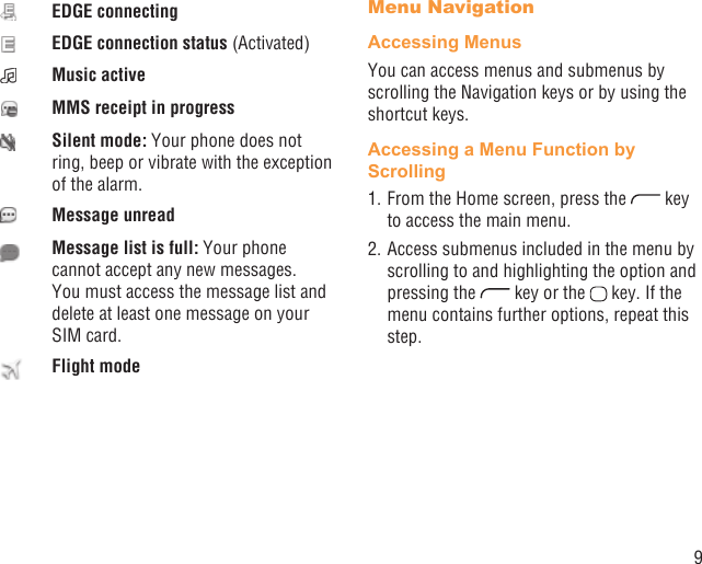 9EDGE connectingEDGE connection status (Activated)Music activeMMS receipt in progressSilent mode: Your phone does not ring, beep or vibrate with the exception of the alarm.Message unreadMessage list is full: Your phone cannot accept any new messages. You must access the message list and delete at least one message on your SIM card.Flight modeMenu NavigationAccessing MenusYou can access menus and submenus by scrolling the Navigation keys or by using the shortcut keys.Accessing a Menu Function by Scrolling1. From the Home screen, press the   key to access the main menu.2. Access submenus included in the menu by scrolling to and highlighting the option and pressing the   key or the   key. If the menu contains further options, repeat this step.