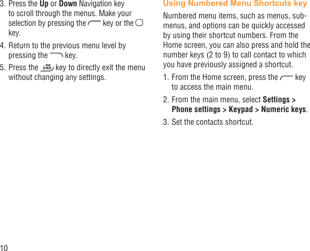 103. Press the Up or Down Navigation key to scroll through the menus. Make your selection by pressing the   key or the   key.4. Return to the previous menu level by pressing the   key.5. Press the   key to directly exit the menu without changing any settings.Using Numbered Menu Shortcuts keyNumbered menu items, such as menus, sub-menus, and options can be quickly accessed by using their shortcut numbers. From the Home screen, you can also press and hold the number keys (2 to 9) to call contact to which you have previously assigned a shortcut.1. From the Home screen, press the   key to access the main menu.2. From the main menu, select Settings &gt; Phone settings &gt; Keypad &gt; Numeric keys.3. Set the contacts shortcut.